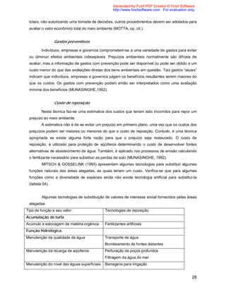 28
totais, não autorizando uma tomada de decisões, outros procedimentos devem ser adotados para
avaliar o valor econômico total do meio ambiente (MOTTA, op. cit.).
Gastos preventivos
Indivíduos, empresas e governos comprometem-se a uma variedade de gastos para evitar
ou diminuir efeitos ambientais indesejáveis. Prejuízos ambientais normalmente são difíceis de
avaliar, mas a informação de gastos com prevenção pode ser disponível ou pode ser obtido a um
custo menor do que das avaliações diretas dos bens ambientais em questão. Tais gastos “atuais”
indicam que indivíduos, empresas e governos julgam os benefícios resultantes serem maiores do
que os custos. Os gastos com prevenção podem então ser interpretados como uma avaliação
mínima dos benefícios (MUNASINGHE,1992).
Custo de reposição
Nesta técnica faz-se uma estimativa dos custos que teriam sido incorridos para repor um
prejuízo ao meio ambiente.
A estimativa não é de se evitar um prejuízo em primeiro plano, uma vez que os custos dos
prejuízos podem ser maiores ou menores do que o custo de reposição. Contudo, é uma técnica
apropriada se existe alguma forte razão para que o prejuízo seja restaurado. O custo de
reposição, é utilizado para proteção de aqüíferos determinando o custo de desenvolver fontes
alternativas de abastecimento de água. Também, é aplicado nos processos de erosão calculando
o fertilizante necessário para substituir as perdas de solo (MUNASINGHE, 1992).
MITSCH & GOSSELINK (1993) apresentam algumas tecnologias para substituir algumas
funções naturais das áreas alagadas, as quais teriam um custo. Verifica-se que para algumas
funções como a diversidade de espécies ainda não existe tecnologia artificial para substituí-la
(tabela 04).
Algumas tecnologias de substituição de valores de interesse social fornecidos pelas áreas
alagadas.
Tipo de função e seu valor Tecnologias de reposição
Acumulação de turfa
Acúmulo e estocagem de matéria orgânica Fertilizantes artificiais
Função hidrológica
Manutenção da qualidade da água Transporte de água
Bombeamento de fontes distantes
Manutenção da recarga de aqüíferos Perfuração de poços profundos
Filtragem da água do mar
Manutenção do nível das águas superficiais Barragens para irrigação
Generated by Foxit PDF Creator © Foxit Software
http://www.foxitsoftware.com For evaluation only.
 
