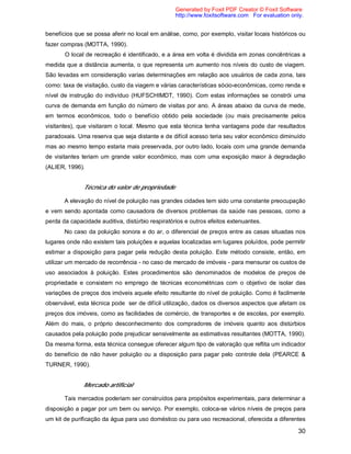 30
benefícios que se possa aferir no local em análise, como, por exemplo, visitar locais históricos ou
fazer compras (MOTTA, 1990).
O local de recreação é identificado, e a área em volta é dividida em zonas concêntricas a
medida que a distância aumenta, o que representa um aumento nos níveis do custo de viagem.
São levadas em consideração varias determinações em relação aos usuários de cada zona, tais
como: taxa de visitação, custo da viagem e várias características sócio-econômicas, como renda e
nível de instrução do indivíduo (HUFSCHIMDT, 1990). Com estas informações se constrói uma
curva de demanda em função do número de visitas por ano. A áreas abaixo da curva de mede,
em termos econômicos, todo o benefício obtido pela sociedade (ou mais precisamente pelos
visitantes), que visitaram o local. Mesmo que esta técnica tenha vantagens pode dar resultados
paradoxais. Uma reserva que seja distante e de difícil acesso teria seu valor econômico diminuído
mas ao mesmo tempo estaria mais preservada, por outro lado, locais com uma grande demanda
de visitantes teriam um grande valor econômico, mas com uma exposição maior à degradação
(ALIER, 1996).
Técnica do valor de propriedade
A elevação do nível de poluição nas grandes cidades tem sido uma constante preocupação
e vem sendo apontada como causadora de diversos problemas da saúde nas pessoas, como a
perda da capacidade auditiva, distúrbio respiratórios e outros efeitos extenuantes.
No caso da poluição sonora e do ar, o diferencial de preços entre as casas situadas nos
lugares onde não existem tais poluições e aquelas localizadas em lugares poluídos, pode permitir
estimar a disposição para pagar pela redução desta poluição. Este método consiste, então, em
utilizar um mercado de recorrência - no caso de mercado de imóveis - para mensurar os custos de
uso associados à poluição. Estes procedimentos são denominados de modelos de preços de
propriedade e consistem no emprego de técnicas econométricas com o objetivo de isolar das
variações de preços dos imóveis aquele efeito resultante do nível de poluição. Como é facilmente
observável, esta técnica pode ser de difícil utilização, dados os diversos aspectos que afetam os
preços dos imóveis, como as facilidades de comércio, de transportes e de escolas, por exemplo.
Além do mais, o próprio desconhecimento dos compradores de imóveis quanto aos distúrbios
causados pela poluição pode prejudicar sensivelmente as estimativas resultantes (MOTTA, 1990).
Da mesma forma, esta técnica consegue oferecer algum tipo de valoração que reflita um indicador
do benefício de não haver poluição ou a disposição para pagar pelo controle dela (PEARCE &
TURNER, 1990).
Mercado artificial
Tais mercados poderiam ser construídos para propósitos experimentais, para determinar a
disposição a pagar por um bem ou serviço. Por exemplo, coloca-se vários níveis de preços para
um kit de purificação da água para uso doméstico ou para uso recreacional, oferecida a diferentes
Generated by Foxit PDF Creator © Foxit Software
http://www.foxitsoftware.com For evaluation only.
 