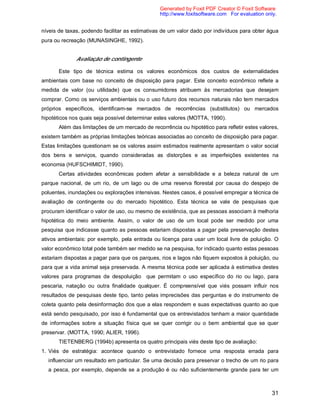 31
níveis de taxas, podendo facilitar as estimativas de um valor dado por indivíduos para obter água
pura ou recreação (MUNASINGHE, 1992).
Avaliação de contingente
Este tipo de técnica estima os valores econômicos dos custos de externalidades
ambientais com base no conceito de disposição para pagar. Este conceito econômico reflete a
medida de valor (ou utilidade) que os consumidores atribuem às mercadorias que desejam
comprar. Como os serviços ambientais ou o uso futuro dos recursos naturais não tem mercados
próprios específicos, identificam-se mercados de recorrências (substitutos) ou mercados
hipotéticos nos quais seja possível determinar estes valores (MOTTA, 1990).
Além das limitações de um mercado de recorrência ou hipotético para refletir estes valores,
existem também as próprias limitações teóricas associadas ao conceito de disposição para pagar.
Estas limitações questionam se os valores assim estimados realmente apresentam o valor social
dos bens e serviços, quando consideradas as distorções e as imperfeições existentes na
economia (HUFSCHIMIDT, 1990).
Certas atividades econômicas podem afetar a sensibilidade e a beleza natural de um
parque nacional, de um rio, de um lago ou de uma reserva florestal por causa do despejo de
poluentes, inundações ou explorações intensivas. Nestes casos, é possível empregar a técnica de
avaliação de contingente ou do mercado hipotético. Esta técnica se vale de pesquisas que
procuram identificar o valor de uso, ou mesmo de existência, que as pessoas associam à melhoria
hipotética do meio ambiente. Assim, o valor de uso de um local pode ser medido por uma
pesquisa que indicasse quanto as pessoas estariam dispostas a pagar pela preservação destes
ativos ambientais: por exemplo, pela entrada ou licença para usar um local livre de poluição. O
valor econômico total pode também ser medido se na pesquisa, for indicado quanto estas pessoas
estariam dispostas a pagar para que os parques, rios e lagos não fiquem expostos à poluição, ou
para que a vida animal seja preservada. A mesma técnica pode ser aplicada à estimativa destes
valores para programas de despoluição que permitam o uso específico do rio ou lago, para
pescaria, natação ou outra finalidade qualquer. É compreensível que viés possam influir nos
resultados de pesquisas deste tipo, tanto pelas imprecisões das perguntas e do instrumento de
coleta quanto pela desinformação dos que a elas respondem e suas expectativas quanto ao que
está sendo pesquisado, por isso é fundamental que os entrevistados tenham a maior quantidade
de informações sobre a situação física que se quer corrigir ou o bem ambiental que se quer
preservar. (MOTTA, 1990; ALIER, 1996).
TIETENBERG (1994b) apresenta os quatro principais viés deste tipo de avaliação:
1. Viés de estratégia: acontece quando o entrevistado fornece uma resposta errada para
influenciar um resultado em particular. Se uma decisão para preservar o trecho de um rio para
a pesca, por exemplo, depende se a produção é ou não suficientemente grande para ter um
Generated by Foxit PDF Creator © Foxit Software
http://www.foxitsoftware.com For evaluation only.
 
