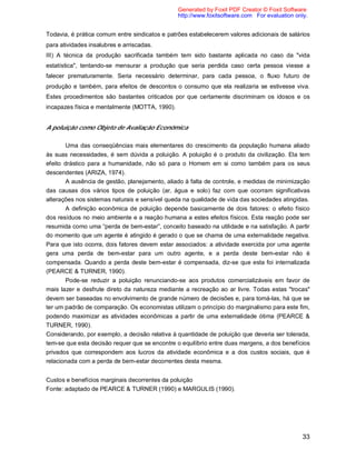 33
Todavia, é prática comum entre sindicatos e patrões estabelecerem valores adicionais de salários
para atividades insalubres e arriscadas.
III) A técnica da produção sacrificada também tem sido bastante aplicada no caso da "vida
estatística", tentando-se mensurar a produção que seria perdida caso certa pessoa viesse a
falecer prematuramente. Seria necessário determinar, para cada pessoa, o fluxo futuro de
produção e também, para efeitos de descontos o consumo que ela realizaria se estivesse viva.
Estes procedimentos são bastantes criticados por que certamente discriminam os idosos e os
incapazes física e mentalmente (MOTTA, 1990).
A poluição como Objeto de Avaliação Econômica
Uma das conseqüências mais elementares do crescimento da população humana aliado
às suas necessidades, é sem dúvida a poluição. A poluição é o produto da civilização. Ela tem
efeito drástico para a humanidade, não só para o Homem em si como também para os seus
descendentes (ARIZA, 1974).
A ausência de gestão, planejamento, aliado à falta de controle, e medidas de minimização
das causas dos vários tipos de poluição (ar, água e solo) faz com que ocorram significativas
alterações nos sistemas naturais e sensível queda na qualidade de vida das sociedades atingidas.
A definição econômica de poluição depende basicamente de dois fatores: o efeito físico
dos resíduos no meio ambiente e a reação humana a estes efeitos físicos. Esta reação pode ser
resumida como uma “perda de bem-estar”, conceito baseado na utilidade e na satisfação. A partir
do momento que um agente é atingido é gerado o que se chama de uma externalidade negativa.
Para que isto ocorra, dois fatores devem estar associados: a atividade exercida por uma agente
gera uma perda de bem-estar para um outro agente, e a perda deste bem-estar não é
compensada. Quando a perda deste bem-estar é compensada, diz-se que esta foi internalizada
(PEARCE & TURNER, 1990).
Pode-se reduzir a poluição renunciando-se aos produtos comercializáveis em favor de
mais lazer e desfrute direto da natureza mediante a recreação ao ar livre. Todas estas "trocas"
devem ser baseadas no envolvimento de grande número de decisões e, para tomá-las, há que se
ter um padrão de comparação. Os economistas utilizam o princípio do marginalismo para este fim,
podendo maximizar as atividades econômicas a partir de uma externalidade ótima (PEARCE &
TURNER, 1990).
Considerando, por exemplo, a decisão relativa à quantidade de poluição que deveria ser tolerada,
tem-se que esta decisão requer que se encontre o equilíbrio entre duas margens, a dos benefícios
privados que correspondem aos lucros da atividade econômica e a dos custos sociais, que é
relacionada com a perda de bem-estar decorrentes desta mesma.
Custos e benefícios marginais decorrentes da poluição
Fonte: adaptado de PEARCE & TURNER (1990) e MARGULIS (1990).
Generated by Foxit PDF Creator © Foxit Software
http://www.foxitsoftware.com For evaluation only.
 