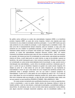34
No gráfico acima verifica-se os custos das externalidades marginais (CEM) e os benefícios
privados marginais (BMP), as quais são curvas marginais, indicam uma resposta para cada
incremento de uma unidade de atividade econômica (produção). A curva CEM mostra que para
cada acréscimo de uma unidade de produção, o custo marginal para a sociedade é maior, mas
esta curva não é necessariamente sempre crescente, pode ser constante, ou seja, para cada
acréscimo de uma unidade na quantidade produzida, o custo marginal é o mesmo, ou se o
tratamento destes resíduos se tornarem mais baratos (por unidade) a medida que quantidade
aumenta, os custos das externalidades marginais diminuem (ALIER, 1996). Um mesmo
incremento de atividade econômica gera cada vez mais um benefício menor. Caso uma empresa,
por exemplo, não tivesse que levar em consideração os custos sociais, esta atingiria seu benefício
máximo em Qmax, a partir deste ponto os custos internos, ou seja os de produção, superam os
benefícios, não sendo interessante para o dono continuar produzindo. Quando se passa a levar
em consideração os custos sociais (externalidades) dentro da produção, ou seja, quando ocorre a
internalização das externalidades, o ponto ótimo de atividade econômica é deslocado para Q*,
que é o ponto em que os benefícios marginais se igualam aos custos sociais marginais. Em
relação ao ponto Q*, a área abaixo da curva de custos marginais (II), que representa as
externalidades é menor do que a área abaixo da curva marginal dos benefícios privados (I+II),
justificando ainda a atividade econômica, uma vez que ainda é possível compensar as
externalidades. A partir de Q* a área abaixo da curva marginal de custos é (III + IV) é maior do
que a área abaixo da curva de benefícios marginais privados (III), sendo assim a empresa não
teria como compensar pela sua produção, ou seja não teria como internalizar estes custos uma
vez que superam os seus benefícios (PEARCE & TURNER, 1990 e MARGULIS, 1990).
Os custos sociais normalmente são quantificados levando-se em conta os seguintes itens:
o dano à propriedade; o custo da saúde, medido através das despesas médicas e tempo de
trabalho perdido; o valor da vida silvestre; a destruição de plantações; a sensibilidade estética; os
desconfortos. As estimativas reais do custo de todos estes tópicos apresentam muitos defeitos,
pois alguns assumem conotação claramente subjetivas, caso da sensibilidade estética e do
PRODUÇÃOQ*
Qmax
BMP
CEM
CUSTOS
BENEFÍCIOS
I
II III
IV
Generated by Foxit PDF Creator © Foxit Software
http://www.foxitsoftware.com For evaluation only.
 