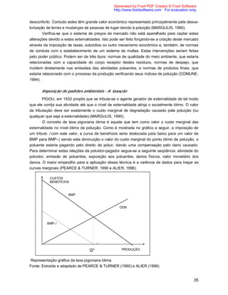35
desconforto. Contudo estes têm grande valor econômico representado principalmente pela desva-
lorização de terras e mudanças de pessoas de lugar devido à poluição (MARGULIS, 1990).
Verifica-se que o sistema de preços de mercado não está aparelhado para captar estas
alterações devido a estas externalidades. Isto pode ser feito forçando-se a criação deste mercado
através da imposição de taxas, subsídios ou outro mecanismo econômico e, também, de normas
de conduta com o estabelecimento de um sistema de multas. Estas intervenções seriam feitas
pelo poder público. Podem ser de três tipos: normas de qualidade do meio ambiente, que estaria
relacionadas com a capacidade do corpo receptor destes resíduos, normas de despejo, que
incidem diretamente nas emissões das atividades poluentes, e normas de produtos finais, que
estaria relacionado com o processo de produção verificando seus índices de poluição (COMUNE,
1994).
Imposição de padrões ambientais - A taxação
PIGOU, em 1932 propôs que se tributa-se o agente gerador de externalidade de tal modo
que ele corrija sua atividade até que o nível de externalidade atinja o socialmente ótimo. O valor
da tributação deve ser exatamente o custo marginal de degradação causado pela poluição (ou
qualquer que seja a externalidade) (MARGULIS, 1990).
O conceito de taxa pigoviana ótima é aquela que tem como valor o custo marginal das
externalidade no nível ótimo de poluição. Como é mostrada no gráfico a seguir, a imposição de
um tributo t com este valor, a curva de benefícios seria deslocada para baixo para um valor de
BMP para BMP-t, sendo esta diminuição o valor do custo marginal do ponto ótimo de poluição, o
poluente estaria pagando pelo direito de poluir, dando uma compensação pelo dano causado.
Para determinar estas relações de poluidor-pagador segue-se a seguinte seqüência: atividade do
poluidor, emissão de poluentes, exposição aos poluentes, danos físicos, valor monetário dos
danos. O maior empecilho para a aplicação dessa técnica é a carência de dados para traçar as
curvas marginais (PEARCE & TURNER, 1990 e ALIER, 1996).
Representação gráfica da taxa pigoviana ótima.
Fonte: Extraído e adaptado de PEARCE & TURNER (1990) e ALIER (1996)
PRODUÇÃO
t
BMP
BMP-t
CEM
CUSTOS
BENEFÍCIOS
Q*
Generated by Foxit PDF Creator © Foxit Software
http://www.foxitsoftware.com For evaluation only.
 