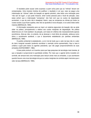 36
O resultado pode causar certa surpresa a quem acha justo que as “vitimas” devam ser
compensadas. Uma maneira intuitiva de justificar o resultado é ver que, caso se pague uma
indenização às “vítimas” (além da taxação ao agente poluidor), elas terão uma motivação para
“não sair do lugar”, o que pode inclusive, atrair outras pessoas para o local de poluição, caso
estas achem que a indenização “compensa”. Isto fará com que os custos de degradação
aumentem, o que de certo não é desejável. Assim, caso se compense as vítimas por todos os
custos sociais a que ficam sujeitas, elas não se ajustarão à nova situação, e os custos totais serão
maiores (MARGULIS, 1990).
A informação necessária para se impor um sistema pigouviano de taxação não se pode
obter na prática, principalmente a relativa aos custos marginais de degradação. Na prática
determina-se um nível aceitável de poluição, com base em critérios não necessariamente apenas
econômicos. Abre-se mão, no entanto, de se alcançar o nível ótimo de poluição, adota-se como
ótimo o socialmente aceitável, o que é tipicamente estabelecido por padrões ambientais
(MARGULIS, 1990)
O padrão ambiental é estabelecido a priori, de tal modo que o valor da taxa não é o valor
do dano marginal causado (podendo acontecer o exemplo acima apresentado). Aqui a taxa é
unitária e igual para todos os agentes poluidores, que vão pagar proporcionalmente às suas
emissões (HUFSCHIMIDT, 1982).
A taxa pode produzir um incentivo para que haja pesquisas de tecnologia mais baratas, já
que a taxação é proporcional à quantidade emitida. Por mais que o agente tenha investido em
controle, ele sempre terá uma motivação para reduzir ainda mais as emissões, o que acontecerá
quando houver uma nova tecnologia tal que os custos marginais de controle sejam menores que o
valor da taxa (MARGULIS, 1990).
Generated by Foxit PDF Creator © Foxit Software
http://www.foxitsoftware.com For evaluation only.
 