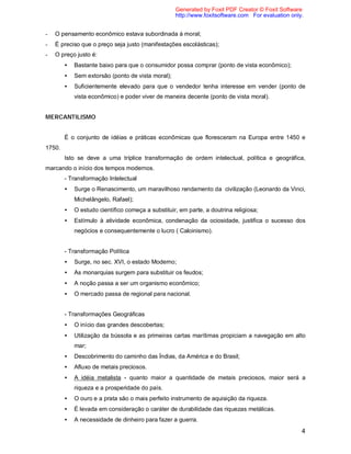 4
- O pensamento econômico estava subordinada à moral;
- É preciso que o preço seja justo (manifestações escolásticas);
- O preço justo é:
• Bastante baixo para que o consumidor possa comprar (ponto de vista econômico);
• Sem extorsão (ponto de vista moral);
• Suficientemente elevado para que o vendedor tenha interesse em vender (ponto de
vista econômico) e poder viver de maneira decente (ponto de vista moral).
MERCANTILISMO
É o conjunto de idéias e práticas econômicas que floresceram na Europa entre 1450 e
1750.
Isto se deve a uma tríplice transformação de ordem intelectual, política e geográfica,
marcando o início dos tempos modernos.
- Transformação Intelectual
• Surge o Renascimento, um maravilhoso rendamento da civilização (Leonardo da Vinci,
Michelângelo, Rafael);
• O estudo científico começa a substituir, em parte, a doutrina religiosa;
• Estímulo à atividade econômica, condenação da ociosidade, justifica o sucesso dos
negócios e consequentemente o lucro ( Caloinismo).
- Transformação Política
• Surge, no sec. XVI, o estado Moderno;
• As monarquias surgem para substituir os feudos;
• A noção passa a ser um organismo econômico;
• O mercado passa de regional para nacional.
- Transformações Geográficas
• O início das grandes descobertas;
• Utilização da bússola e as primeiras cartas marítimas propiciam a navegação em alto
mar;
• Descobrimento do caminho das Índias, da América e do Brasil;
• Afluxo de metais preciosos.
• A idéia metalista - quanto maior a quantidade de metais preciosos, maior será a
riqueza e a prosperidade do país.
• O ouro e a prata são o mais perfeito instrumento de aquisição da riqueza.
• É levada em consideração o caráter de durabilidade das riquezas metálicas.
• A necessidade de dinheiro para fazer a guerra.
Generated by Foxit PDF Creator © Foxit Software
http://www.foxitsoftware.com For evaluation only.
 