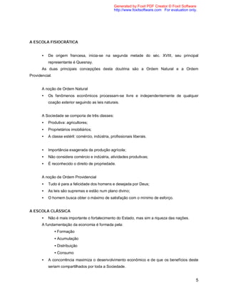 5
A ESCOLA FISIOCRÁTICA
• De origem francesa, inicia-se na segunda metade do séc. XVIII, seu principal
representante é Quesnay.
As duas principais concepções desta doutrina são a Ordem Natural e a Ordem
Providencial.
A noção de Ordem Natural
• Os fenômenos econômicos processam-se livre e independentemente de qualquer
coação exterior seguindo as leis naturais.
A Sociedade se comporia de três classes:
• Produtiva: agricultores;
• Proprietários imobiliários;
• A classe estéril: comércio, indústria, profissionais liberais.
• Importância exagerada da produção agrícola;
• Não considera comércio e indústria, atividades produtivas;
• É reconhecido o direito de propriedade.
A noção de Ordem Providencial
• Tudo é para a felicidade dos homens e desejada por Deus;
• As leis são supremas e estão num plano divino;
• O homem busca obter o máximo de satisfação com o mínimo de esforço.
A ESCOLA CLÁSSICA
• Não é mais importante o fortalecimento do Estado, mas sim a riqueza das nações.
A fundamentação da economia é formada pela:
• Formação
• Acumulação
• Distribuição
• Consumo
• A concorrência maximiza o desenvolvimento econômico e de que os benefícios deste
seriam compartilhados por toda a Sociedade.
Generated by Foxit PDF Creator © Foxit Software
http://www.foxitsoftware.com For evaluation only.
 