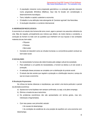 6
• A população cresceria numa progressão geométrica e a produção agrícola cresceria
numa progressão aritmética (Malthus). Aqui não foi levado em consideração o
desenvolvimento tecnológico.
• Terra, trabalho e capital; sustentam a economia.
• O trabalho é uma definição mais abrangente do "produtor agrícola" dos fisiocrátas.
• A revolução industrial e o comércio internacional.
A ABORDAGEM NEOCLÁSSICA
A economia é um estudo dos homens tal como vivem, agem e pensam nos assuntos ordinários da
vida. Mas diz respeito, principalmente aos motivos que afetam, de modo intenso e constante, a
condução do homem no trato com as questões que interferem em sua riqueza e nas condições
materiais de seu bem-estar.
• Riqueza
• Pobreza
• Bem-estar
• Consiste em descobrir como as virtudes humanas e a concorrência podem conduzir ao
bem-estar social.
O SOCIALISMO
• As necessidades humanas são determinadas pelo estágio cultural da sociedade.
• Para satisfazer a um padrão de necessidades, o homem se dedica a um ato social: a
produção.
• A realização desse processo se completa com a distribuição do produto social.
• O estudo das leis sociais que regulam a produção e a distribuição resume o campo de
que se ocupa a economia.
A Revolução Keynesiana
As críticas às teorias clássicas e neoclássicas, que seriam uma teoria particular e parcial
da atividade econômica:
a) Apoiava-se numa hipótese nem sempre confirmada, ou seja, a do pleno emprego;
b) Elimina a moeda de seus raciocínios;
c) Os problemas econômicos não são apresentados em termos gerais, mas sim,
individuais e fragmentados.
• Com isso passa a ser primordial, estudar:
• As causas do desemprego;
• As condições de existência de uma posição de equilíbrio em uma economia com
desemprego;
Generated by Foxit PDF Creator © Foxit Software
http://www.foxitsoftware.com For evaluation only.
 