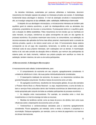 8
As decisões individuais, sustentadas por posturas utilitaristas e hedonistas, decorrem
mecanismos de interação capazes de justapor os interesses privados aos sociais. A metodologia
fundamental dessa abordagem é dedutiva. O nível de abstração envolvido é necessariamente
alto, ao investigar categorias do tipo utilidade, valor, satisfação, indiferença e bem-estar.
A despeito de sua abordagem microscópica, a microeconomia interessou-se também pelo
equilíbrio geral do sistema econômico, a partir da interdependência entre as atividades dos
produtores, proprietários de recursos e consumidores. O pressuposto teórico é o equilíbrio geral,
sob a situação do ótimo econômico. Pelos mecanismos da livre tensão que se manifesta em
cada mercado, via preços, orientam-se as ações convergentes de cada um dos agentes do
processo econômico. Os produtos maximizam seus lucros; os consumidores, sua satisfação; os
recursos escassos são aplicados da forma mais eficaz possível, maximizando tanto o conceito de
retornos privados, quanto o de retorno social como um todo. O funcionamento desse sistema
corresponde ao de um jogo não cooperativo, tensionado, no sentido de que cada unidade
individual cuida de seus próprios interesses, sem coalizações com as demais. A maximização
teórica é tal, sob este conceito de alocação ótima e eficiente, que nenhum dos participantes do
sistema pode, em dado momento, melhorar sua própria posição sem sacrificar os níveis de
satisfação, também máximos, de outro ou de outros participantes.
A Macroeconomia: A Abordagem Macroscópica
A macroeconomia está voltada, fundamentalmente, para:
• O comportamento da economia em seu conjunto, agregativamente considerado. A
unidade de referência é o todo, não suas partes individualizadamente consideradas.
• O desempenho totalizado da economia. As causas e os mecanismos corretivos das
grandes flutuações conjunturais. Os altos e baixos da economia como um todo.
• Os agregados econômicos, resultantes de mensurações globais, de que são exemplos
o Produto Interno Bruto e a Renda Nacional - ou seja, respectivamente, a soma de todos os
bens e serviços finais produzidos dentro das fronteiras econômicas de determinado país e a
renda apropriada pelo conjunto de todas as unidades participantes do processo econômico.
• As relações entre macrovariáveis. Por exemplo, as conexões entre o nível dos
investimentos e o nível do emprego de todos os recursos.
• Medidas de tendência central, como as taxas de juros e de câmbio, bem como suas
influências sobre o desempenho da economia como um todo.
• Variáveis-fluxo e variáveis-estoque calculadas para a economia agregativamente
considerada. Fluxos agregados, por exemplo, como a renda, o consumo, a poupança e a
acumulação. Estoques agregados, por exemplo, como os meios de pagamento e as reservas
de divisas internacionais.
Generated by Foxit PDF Creator © Foxit Software
http://www.foxitsoftware.com For evaluation only.
 