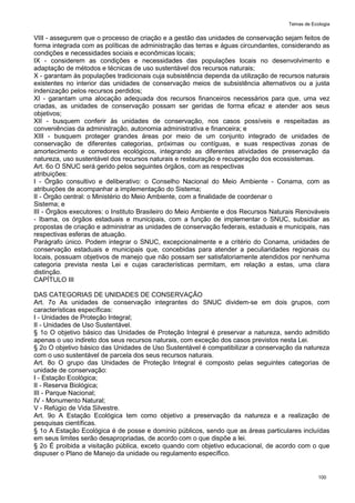 Temas de Ecologia
100
VIII - assegurem que o processo de criação e a gestão das unidades de conservação sejam feitos de
forma integrada com as políticas de administração das terras e águas circundantes, considerando as
condições e necessidades sociais e econômicas locais;
IX - considerem as condições e necessidades das populações locais no desenvolvimento e
adaptação de métodos e técnicas de uso sustentável dos recursos naturais;
X - garantam às populações tradicionais cuja subsistência dependa da utilização de recursos naturais
existentes no interior das unidades de conservação meios de subsistência alternativos ou a justa
indenização pelos recursos perdidos;
XI - garantam uma alocação adequada dos recursos financeiros necessários para que, uma vez
criadas, as unidades de conservação possam ser geridas de forma eficaz e atender aos seus
objetivos;
XII - busquem conferir às unidades de conservação, nos casos possíveis e respeitadas as
conveniências da administração, autonomia administrativa e financeira; e
XIII - busquem proteger grandes áreas por meio de um conjunto integrado de unidades de
conservação de diferentes categorias, próximas ou contíguas, e suas respectivas zonas de
amortecimento e corredores ecológicos, integrando as diferentes atividades de preservação da
natureza, uso sustentável dos recursos naturais e restauração e recuperação dos ecossistemas.
Art. 6o O SNUC será gerido pelos seguintes órgãos, com as respectivas
atribuições:
I - Órgão consultivo e deliberativo: o Conselho Nacional do Meio Ambiente - Conama, com as
atribuições de acompanhar a implementação do Sistema;
II - Órgão central: o Ministério do Meio Ambiente, com a finalidade de coordenar o
Sistema; e
III - Órgãos executores: o Instituto Brasileiro do Meio Ambiente e dos Recursos Naturais Renováveis
- Ibama, os órgãos estaduais e municipais, com a função de implementar o SNUC, subsidiar as
propostas de criação e administrar as unidades de conservação federais, estaduais e municipais, nas
respectivas esferas de atuação.
Parágrafo único. Podem integrar o SNUC, excepcionalmente e a critério do Conama, unidades de
conservação estaduais e municipais que, concebidas para atender a peculiaridades regionais ou
locais, possuam objetivos de manejo que não possam ser satisfatoriamente atendidos por nenhuma
categoria prevista nesta Lei e cujas características permitam, em relação a estas, uma clara
distinção.
CAPÍTULO III
DAS CATEGORIAS DE UNIDADES DE CONSERVAÇÃO
Art. 7o As unidades de conservação integrantes do SNUC dividem-se em dois grupos, com
características específicas:
I - Unidades de Proteção Integral;
II - Unidades de Uso Sustentável.
§ 1o O objetivo básico das Unidades de Proteção Integral é preservar a natureza, sendo admitido
apenas o uso indireto dos seus recursos naturais, com exceção dos casos previstos nesta Lei.
§ 2o O objetivo básico das Unidades de Uso Sustentável é compatibilizar a conservação da natureza
com o uso sustentável de parcela dos seus recursos naturais.
Art. 8o O grupo das Unidades de Proteção Integral é composto pelas seguintes categorias de
unidade de conservação:
I - Estação Ecológica;
II - Reserva Biológica;
III - Parque Nacional;
IV - Monumento Natural;
V - Refúgio de Vida Silvestre.
Art. 9o A Estação Ecológica tem como objetivo a preservação da natureza e a realização de
pesquisas científicas.
§ 1o A Estação Ecológica é de posse e domínio públicos, sendo que as áreas particulares incluídas
em seus limites serão desapropriadas, de acordo com o que dispõe a lei.
§ 2o É proibida a visitação pública, exceto quando com objetivo educacional, de acordo com o que
dispuser o Plano de Manejo da unidade ou regulamento específico.
 