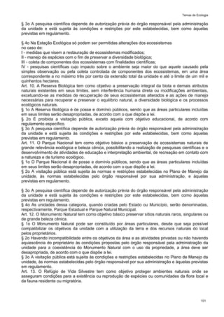 Temas de Ecologia
101
§ 3o A pesquisa científica depende de autorização prévia do órgão responsável pela administração
da unidade e está sujeita às condições e restrições por este estabelecidas, bem como àquelas
previstas em regulamento.
§ 4o Na Estação Ecológica só podem ser permitidas alterações dos ecossistemas
no caso de:
I - medidas que visem a restauração de ecossistemas modificados;
II - manejo de espécies com o fim de preservar a diversidade biológica;
III - coleta de componentes dos ecossistemas com finalidades científicas;
IV - pesquisas científicas cujo impacto sobre o ambiente seja maior do que aquele causado pela
simples observação ou pela coleta controlada de componentes dos ecossistemas, em uma área
correspondente a no máximo três por cento da extensão total da unidade e até o limite de um mil e
quinhentos hectares.
Art. 10. A Reserva Biológica tem como objetivo a preservação integral da biota e demais atributos
naturais existentes em seus limites, sem interferência humana direta ou modificações ambientais,
excetuando-se as medidas de recuperação de seus ecossistemas alterados e as ações de manejo
necessárias para recuperar e preservar o equilíbrio natural, a diversidade biológica e os processos
ecológicos naturais.
§ 1o A Reserva Biológica é de posse e domínio públicos, sendo que as áreas particulares incluídas
em seus limites serão desapropriadas, de acordo com o que dispõe a lei.
§ 2o É proibida a visitação pública, exceto aquela com objetivo educacional, de acordo com
regulamento específico.
§ 3o A pesquisa científica depende de autorização prévia do órgão responsável pela administração
da unidade e está sujeita às condições e restrições por este estabelecidas, bem como àquelas
previstas em regulamento.
Art. 11. O Parque Nacional tem como objetivo básico a preservação de ecossistemas naturais de
grande relevância ecológica e beleza cênica, possibilitando a realização de pesquisas científicas e o
desenvolvimento de atividades de educação e interpretação ambiental, de recreação em contato com
a natureza e de turismo ecológico.
§ 1o O Parque Nacional é de posse e domínio públicos, sendo que as áreas particulares incluídas
em seus limites serão desapropriadas, de acordo com o que dispõe a lei.
§ 2o A visitação pública está sujeita às normas e restrições estabelecidas no Plano de Manejo da
unidade, às normas estabelecidas pelo órgão responsável por sua administração, e àquelas
previstas em regulamento.
§ 3o A pesquisa científica depende de autorização prévia do órgão responsável pela administração
da unidade e está sujeita às condições e restrições por este estabelecidas, bem como àquelas
previstas em regulamento.
§ 4o As unidades dessa categoria, quando criadas pelo Estado ou Município, serão denominadas,
respectivamente, Parque Estadual e Parque Natural Municipal.
Art. 12. O Monumento Natural tem como objetivo básico preservar sítios naturais raros, singulares ou
de grande beleza cênica.
§ 1o O Monumento Natural pode ser constituído por áreas particulares, desde que seja possível
compatibilizar os objetivos da unidade com a utilização da terra e dos recursos naturais do local
pelos proprietários.
§ 2o Havendo incompatibilidade entre os objetivos da área e as atividades privadas ou não havendo
aquiescência do proprietário às condições propostas pelo órgão responsável pela administração da
unidade para a coexistência do Monumento Natural com o uso da propriedade, a área deve ser
desapropriada, de acordo com o que dispõe a lei.
§ 3o A visitação pública está sujeita às condições e restrições estabelecidas no Plano de Manejo da
unidade, às normas estabelecidas pelo órgão responsável por sua administração e àquelas previstas
em regulamento.
Art. 13. O Refúgio de Vida Silvestre tem como objetivo proteger ambientes naturais onde se
asseguram condições para a existência ou reprodução de espécies ou comunidades da flora local e
da fauna residente ou migratória.
 