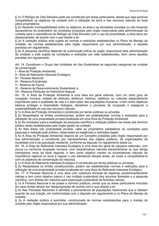 Temas de Ecologia
102
§ 1o O Refúgio de Vida Silvestre pode ser constituído por áreas particulares, desde que seja possível
compatibilizar os objetivos da unidade com a utilização da terra e dos recursos naturais do local
pelos proprietários.
§ 2o Havendo incompatibilidade entre os objetivos da área e as atividades privadas ou não havendo
aquiescência do proprietário às condições propostas pelo órgão responsável pela administração da
unidade para a coexistência do Refúgio de Vida Silvestre com o uso da propriedade, a área deve ser
desapropriada, de acordo com o que dispõe a lei.
§ 3o A visitação pública está sujeita às normas e restrições estabelecidas no Plano de Manejo da
unidade, às normas estabelecidas pelo órgão responsável por sua administração, e àquelas
previstas em regulamento.
§ 4o A pesquisa científica depende de autorização prévia do órgão responsável pela administração
da unidade e está sujeita às condições e restrições por este estabelecidas, bem como àquelas
previstas em regulamento.
Art. 14. Constituem o Grupo das Unidades de Uso Sustentável as seguintes categorias de unidade
de conservação:
I - Área de Proteção Ambiental;
II - Área de Relevante Interesse Ecológico;
III - Floresta Nacional;
IV - Reserva Extrativista;
V - Reserva de Fauna;
VI - Reserva de Desenvolvimento Sustentável; e
VII - Reserva Particular do Patrimônio Natural.
Art. 15. A Área de Proteção Ambiental é uma área em geral extensa, com um certo grau de
ocupação humana, dotada de atributos abióticos, bióticos, estéticos ou culturais especialmente
importantes para a qualidade de vida e o bem-estar das populações humanas, e tem como objetivos
básicos proteger a diversidade biológica, disciplinar o processo de ocupação e assegurar a
sustentabilidade do uso dos recursos naturais.
§ 1o A Área de Proteção Ambiental é constituída por terras públicas ou privadas.
§ 2o Respeitados os limites constitucionais, podem ser estabelecidas normas e restrições para a
utilização de uma propriedade privada localizada em uma Área de Proteção Ambiental.
§ 3o As condições para a realização de pesquisa científica e visitação pública nas áreas sob domínio
público serão estabelecidas pelo órgão gestor da unidade.
§ 4o Nas áreas sob propriedade privada, cabe ao proprietário estabelecer as condições para
pesquisa e visitação pelo público, observadas as exigências e restrições legais.
§ 5o A Área de Proteção Ambiental disporá de um Conselho presidido pelo órgão responsável por
sua administração e constituído por representantes dos órgãos públicos, de organizações da
sociedade civil e da população residente, conforme se dispuser no regulamento desta Lei.
Art. 16. A Área de Relevante Interesse Ecológico é uma área em geral de pequena extensão, com
pouca ou nenhuma ocupação humana, com características naturais extraordinárias ou que abriga
exemplares raros da biota regional, e tem como objetivo manter os ecossistemas naturais de
importância regional ou local e regular o uso admissível dessas áreas, de modo a compatibilizá-lo
com os objetivos de conservação da natureza.
§ 1o A Área de Relevante Interesse Ecológico é constituída por terras públicas ou privadas.
§ 2o Respeitados os limites constitucionais, podem ser estabelecidas normas e restrições para a
utilização de uma propriedade privada localizada em uma Área de Relevante Interesse Ecológico.
Art. 17. A Floresta Nacional é uma área com cobertura florestal de espécies predominantemente
nativas e tem como objetivo básico o uso múltiplo sustentável dos recursos florestais e a pesquisa
científica, com ênfase em métodos para exploração sustentável de florestas nativas.
§ 1o A Floresta Nacional é de posse e domínio públicos, sendo que as áreas particulares incluídas
em seus limites devem ser desapropriadas de acordo com o que dispõe a lei.
§ 2o Nas Florestas Nacionais é admitida a permanência de populações tradicionais que a habitam
quando de sua criação, em conformidade com o disposto em regulamento e no Plano de Manejo da
unidade.
§ 3o A visitação pública é permitida, condicionada às normas estabelecidas para o manejo da
unidade pelo órgão responsável por sua administração.
 