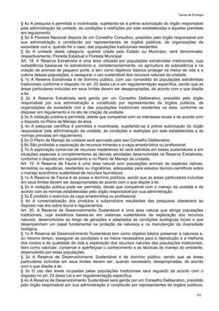 Temas de Ecologia
103
§ 4o A pesquisa é permitida e incentivada, sujeitando-se à prévia autorização do órgão responsável
pela administração da unidade, às condições e restrições por este estabelecidas e àquelas previstas
em regulamento.
§ 5o A Floresta Nacional disporá de um Conselho Consultivo, presidido pelo órgão responsável por
sua administração e constituído por representantes de órgãos públicos, de organizações da
sociedade civil e, quando for o caso, das populações tradicionais residentes.
§ 6o A unidade desta categoria, quando criada pelo Estado ou Município, será denominada,
respectivamente, Floresta Estadual e Floresta Municipal.
Art. 18. A Reserva Extrativista é uma área utilizada por populações extrativistas tradicionais, cuja
subsistência baseia-se no extrativismo e, complementarmente, na agricultura de subsistência e na
criação de animais de pequeno porte, e tem como objetivos básicos proteger os meios de vida e a
cultura dessas populações, e assegurar o uso sustentável dos recursos naturais da unidade.
§ 1o A Reserva Extrativista é de domínio público, com uso concedido às populações extrativistas
tradicionais conforme o disposto no art. 23 desta Lei e em regulamentação específica, sendo que as
áreas particulares incluídas em seus limites devem ser desapropriadas, de acordo com o que dispõe
a lei.
§ 2o A Reserva Extrativista será gerida por um Conselho Deliberativo, presidido pelo órgão
responsável por sua administração e constituído por representantes de órgãos públicos, de
organizações da sociedade civil e das populações tradicionais residentes na área, conforme se
dispuser em regulamento e no ato de criação da unidade.
§ 3o A visitação pública é permitida, desde que compatível com os interesses locais e de acordo com
o disposto no Plano de Manejo da área.
§ 4o A pesquisa científica é permitida e incentivada, sujeitando-se à prévia autorização do órgão
responsável pela administração da unidade, às condições e restrições por este estabelecidas e às
normas previstas em regulamento.
§ 5o O Plano de Manejo da unidade será aprovado pelo seu Conselho Deliberativo.
§ 6o São proibidas a exploração de recursos minerais e a caça amadorística ou profissional.
§ 7o A exploração comercial de recursos madeireiros só será admitida em bases sustentáveis e em
situações especiais e complementares às demais atividades desenvolvidas na Reserva Extrativista,
conforme o disposto em regulamento e no Plano de Manejo da unidade.
Art. 19. A Reserva de Fauna é uma área natural com populações animais de espécies nativas,
terrestres ou aquáticas, residentes ou migratórias, adequadas para estudos técnico-científicos sobre
o manejo econômico sustentável de recursos faunísticos.
§ 1o A Reserva de Fauna é de posse e domínio públicos, sendo que as áreas particulares incluídas
em seus limites devem ser desapropriadas de acordo com o que dispõe a lei.
§ 2o A visitação pública pode ser permitida, desde que compatível com o manejo da unidade e de
acordo com as normas estabelecidas pelo órgão responsável por sua administração.
§ 3o É proibido o exercício da caça amadorística ou profissional.
§ 4o A comercialização dos produtos e subprodutos resultantes das pesquisas obedecerá ao
disposto nas leis sobre fauna e regulamentos.
Art. 20. A Reserva de Desenvolvimento Sustentável é uma área natural que abriga populações
tradicionais, cuja existência baseia-se em sistemas sustentáveis de exploração dos recursos
naturais, desenvolvidos ao longo de gerações e adaptados às condições ecológicas locais e que
desempenham um papel fundamental na proteção da natureza e na manutenção da diversidade
biológica.
§ 1o A Reserva de Desenvolvimento Sustentável tem como objetivo básico preservar a natureza e,
ao mesmo tempo, assegurar as condições e os meios necessários para a reprodução e a melhoria
dos modos e da qualidade de vida e exploração dos recursos naturais das populações tradicionais,
bem como valorizar, conservar e aperfeiçoar o conhecimento e as técnicas de manejo do ambiente,
desenvolvido por estas populações.
§ 2o A Reserva de Desenvolvimento Sustentável é de domínio público, sendo que as áreas
particulares incluídas em seus limites devem ser, quando necessário, desapropriadas, de acordo
com o que dispõe a lei.
§ 3o O uso das áreas ocupadas pelas populações tradicionais será regulado de acordo com o
disposto no art. 23 desta Lei e em regulamentação específica.
§ 4o A Reserva de Desenvolvimento Sustentável será gerida por um Conselho Deliberativo, presidido
pelo órgão responsável por sua administração e constituído por representantes de órgãos públicos,
 