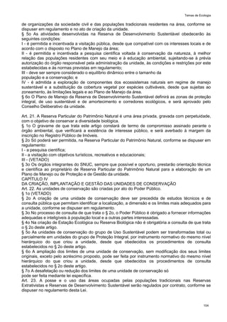 Temas de Ecologia
104
de organizações da sociedade civil e das populações tradicionais residentes na área, conforme se
dispuser em regulamento e no ato de criação da unidade.
§ 5o As atividades desenvolvidas na Reserva de Desenvolvimento Sustentável obedecerão às
seguintes condições:
I - é permitida e incentivada a visitação pública, desde que compatível com os interesses locais e de
acordo com o disposto no Plano de Manejo da área;
II - é permitida e incentivada a pesquisa científica voltada à conservação da natureza, à melhor
relação das populações residentes com seu meio e à educação ambiental, sujeitando-se à prévia
autorização do órgão responsável pela administração da unidade, às condições e restrições por este
estabelecidas e às normas previstas em regulamento;
III - deve ser sempre considerado o equilíbrio dinâmico entre o tamanho da
população e a conservação; e
IV - é admitida a exploração de componentes dos ecossistemas naturais em regime de manejo
sustentável e a substituição da cobertura vegetal por espécies cultiváveis, desde que sujeitas ao
zoneamento, às limitações legais e ao Plano de Manejo da área.
§ 6o O Plano de Manejo da Reserva de Desenvolvimento Sustentável definirá as zonas de proteção
integral, de uso sustentável e de amortecimento e corredores ecológicos, e será aprovado pelo
Conselho Deliberativo da unidade.
Art. 21. A Reserva Particular do Patrimônio Natural é uma área privada, gravada com perpetuidade,
com o objetivo de conservar a diversidade biológica.
§ 1o O gravame de que trata este artigo constará de termo de compromisso assinado perante o
órgão ambiental, que verificará a existência de interesse público, e será averbado à margem da
inscrição no Registro Público de Imóveis.
§ 2o Só poderá ser permitida, na Reserva Particular do Patrimônio Natural, conforme se dispuser em
regulamento:
I - a pesquisa científica;
II - a visitação com objetivos turísticos, recreativos e educacionais;
III - (VETADO)
§ 3o Os órgãos integrantes do SNUC, sempre que possível e oportuno, prestarão orientação técnica
e científica ao proprietário de Reserva Particular do Patrimônio Natural para a elaboração de um
Plano de Manejo ou de Proteção e de Gestão da unidade.
CAPÍTULO IV
DA CRIAÇÃO, IMPLANTAÇÃO E GESTÃO DAS UNIDADES DE CONSERVAÇÃO
Art. 22. As unidades de conservação são criadas por ato do Poder Público.
§ 1o (VETADO)
§ 2o A criação de uma unidade de conservação deve ser precedida de estudos técnicos e de
consulta pública que permitam identificar a localização, a dimensão e os limites mais adequados para
a unidade, conforme se dispuser em regulamento.
§ 3o No processo de consulta de que trata o § 2o, o Poder Público é obrigado a fornecer informações
adequadas e inteligíveis à população local e a outras partes interessadas.
§ 4o Na criação de Estação Ecológica ou Reserva Biológica não é obrigatória a consulta de que trata
o § 2o deste artigo.
§ 5o As unidades de conservação do grupo de Uso Sustentável podem ser transformadas total ou
parcialmente em unidades do grupo de Proteção Integral, por instrumento normativo do mesmo nível
hierárquico do que criou a unidade, desde que obedecidos os procedimentos de consulta
estabelecidos no § 2o deste artigo.
§ 6o A ampliação dos limites de uma unidade de conservação, sem modificação dos seus limites
originais, exceto pelo acréscimo proposto, pode ser feita por instrumento normativo do mesmo nível
hierárquico do que criou a unidade, desde que obedecidos os procedimentos de consulta
estabelecidos no § 2o deste artigo.
§ 7o A desafetação ou redução dos limites de uma unidade de conservação só
pode ser feita mediante lei específica.
Art. 23. A posse e o uso das áreas ocupadas pelas populações tradicionais nas Reservas
Extrativistas e Reservas de Desenvolvimento Sustentável serão regulados por contrato, conforme se
dispuser no regulamento desta Lei.
 