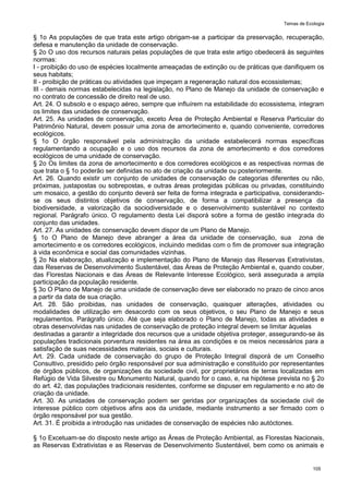 Temas de Ecologia
105
§ 1o As populações de que trata este artigo obrigam-se a participar da preservação, recuperação,
defesa e manutenção da unidade de conservação.
§ 2o O uso dos recursos naturais pelas populações de que trata este artigo obedecerá às seguintes
normas:
I - proibição do uso de espécies localmente ameaçadas de extinção ou de práticas que danifiquem os
seus habitats;
II - proibição de práticas ou atividades que impeçam a regeneração natural dos ecossistemas;
III - demais normas estabelecidas na legislação, no Plano de Manejo da unidade de conservação e
no contrato de concessão de direito real de uso.
Art. 24. O subsolo e o espaço aéreo, sempre que influírem na estabilidade do ecossistema, integram
os limites das unidades de conservação.
Art. 25. As unidades de conservação, exceto Área de Proteção Ambiental e Reserva Particular do
Patrimônio Natural, devem possuir uma zona de amortecimento e, quando conveniente, corredores
ecológicos.
§ 1o O órgão responsável pela administração da unidade estabelecerá normas específicas
regulamentando a ocupação e o uso dos recursos da zona de amortecimento e dos corredores
ecológicos de uma unidade de conservação.
§ 2o Os limites da zona de amortecimento e dos corredores ecológicos e as respectivas normas de
que trata o § 1o poderão ser definidas no ato de criação da unidade ou posteriormente.
Art. 26. Quando existir um conjunto de unidades de conservação de categorias diferentes ou não,
próximas, justapostas ou sobrepostas, e outras áreas protegidas públicas ou privadas, constituindo
um mosaico, a gestão do conjunto deverá ser feita de forma integrada e participativa, considerando-
se os seus distintos objetivos de conservação, de forma a compatibilizar a presença da
biodiversidade, a valorização da sociodiversidade e o desenvolvimento sustentável no contexto
regional. Parágrafo único. O regulamento desta Lei disporá sobre a forma de gestão integrada do
conjunto das unidades.
Art. 27. As unidades de conservação devem dispor de um Plano de Manejo.
§ 1o O Plano de Manejo deve abranger a área da unidade de conservação, sua zona de
amortecimento e os corredores ecológicos, incluindo medidas com o fim de promover sua integração
à vida econômica e social das comunidades vizinhas.
§ 2o Na elaboração, atualização e implementação do Plano de Manejo das Reservas Extrativistas,
das Reservas de Desenvolvimento Sustentável, das Áreas de Proteção Ambiental e, quando couber,
das Florestas Nacionais e das Áreas de Relevante Interesse Ecológico, será assegurada a ampla
participação da população residente.
§ 3o O Plano de Manejo de uma unidade de conservação deve ser elaborado no prazo de cinco anos
a partir da data de sua criação.
Art. 28. São proibidas, nas unidades de conservação, quaisquer alterações, atividades ou
modalidades de utilização em desacordo com os seus objetivos, o seu Plano de Manejo e seus
regulamentos. Parágrafo único. Até que seja elaborado o Plano de Manejo, todas as atividades e
obras desenvolvidas nas unidades de conservação de proteção integral devem se limitar àquelas
destinadas a garantir a integridade dos recursos que a unidade objetiva proteger, assegurando-se às
populações tradicionais porventura residentes na área as condições e os meios necessários para a
satisfação de suas necessidades materiais, sociais e culturais.
Art. 29. Cada unidade de conservação do grupo de Proteção Integral disporá de um Conselho
Consultivo, presidido pelo órgão responsável por sua administração e constituído por representantes
de órgãos públicos, de organizações da sociedade civil, por proprietários de terras localizadas em
Refúgio de Vida Silvestre ou Monumento Natural, quando for o caso, e, na hipótese prevista no § 2o
do art. 42, das populações tradicionais residentes, conforme se dispuser em regulamento e no ato de
criação da unidade.
Art. 30. As unidades de conservação podem ser geridas por organizações da sociedade civil de
interesse público com objetivos afins aos da unidade, mediante instrumento a ser firmado com o
órgão responsável por sua gestão.
Art. 31. É proibida a introdução nas unidades de conservação de espécies não autóctones.
§ 1o Excetuam-se do disposto neste artigo as Áreas de Proteção Ambiental, as Florestas Nacionais,
as Reservas Extrativistas e as Reservas de Desenvolvimento Sustentável, bem como os animais e
 