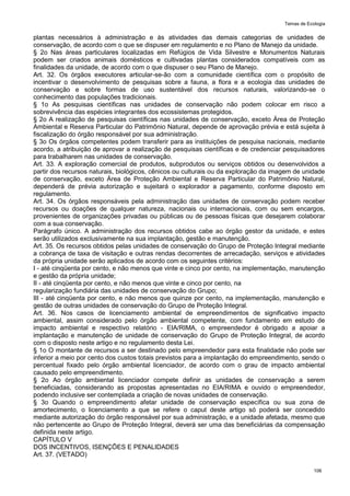 Temas de Ecologia
106
plantas necessários à administração e às atividades das demais categorias de unidades de
conservação, de acordo com o que se dispuser em regulamento e no Plano de Manejo da unidade.
§ 2o Nas áreas particulares localizadas em Refúgios de Vida Silvestre e Monumentos Naturais
podem ser criados animais domésticos e cultivadas plantas considerados compatíveis com as
finalidades da unidade, de acordo com o que dispuser o seu Plano de Manejo.
Art. 32. Os órgãos executores articular-se-ão com a comunidade científica com o propósito de
incentivar o desenvolvimento de pesquisas sobre a fauna, a flora e a ecologia das unidades de
conservação e sobre formas de uso sustentável dos recursos naturais, valorizando-se o
conhecimento das populações tradicionais.
§ 1o As pesquisas científicas nas unidades de conservação não podem colocar em risco a
sobrevivência das espécies integrantes dos ecossistemas protegidos.
§ 2o A realização de pesquisas científicas nas unidades de conservação, exceto Área de Proteção
Ambiental e Reserva Particular do Patrimônio Natural, depende de aprovação prévia e está sujeita à
fiscalização do órgão responsável por sua administração.
§ 3o Os órgãos competentes podem transferir para as instituições de pesquisa nacionais, mediante
acordo, a atribuição de aprovar a realização de pesquisas científicas e de credenciar pesquisadores
para trabalharem nas unidades de conservação.
Art. 33. A exploração comercial de produtos, subprodutos ou serviços obtidos ou desenvolvidos a
partir dos recursos naturais, biológicos, cênicos ou culturais ou da exploração da imagem de unidade
de conservação, exceto Área de Proteção Ambiental e Reserva Particular do Patrimônio Natural,
dependerá de prévia autorização e sujeitará o explorador a pagamento, conforme disposto em
regulamento.
Art. 34. Os órgãos responsáveis pela administração das unidades de conservação podem receber
recursos ou doações de qualquer natureza, nacionais ou internacionais, com ou sem encargos,
provenientes de organizações privadas ou públicas ou de pessoas físicas que desejarem colaborar
com a sua conservação.
Parágrafo único. A administração dos recursos obtidos cabe ao órgão gestor da unidade, e estes
serão utilizados exclusivamente na sua implantação, gestão e manutenção.
Art. 35. Os recursos obtidos pelas unidades de conservação do Grupo de Proteção Integral mediante
a cobrança de taxa de visitação e outras rendas decorrentes de arrecadação, serviços e atividades
da própria unidade serão aplicados de acordo com os seguintes critérios:
I - até cinqüenta por cento, e não menos que vinte e cinco por cento, na implementação, manutenção
e gestão da própria unidade;
II - até cinqüenta por cento, e não menos que vinte e cinco por cento, na
regularização fundiária das unidades de conservação do Grupo;
III - até cinqüenta por cento, e não menos que quinze por cento, na implementação, manutenção e
gestão de outras unidades de conservação do Grupo de Proteção Integral.
Art. 36. Nos casos de licenciamento ambiental de empreendimentos de significativo impacto
ambiental, assim considerado pelo órgão ambiental competente, com fundamento em estudo de
impacto ambiental e respectivo relatório - EIA/RIMA, o empreendedor é obrigado a apoiar a
implantação e manutenção de unidade de conservação do Grupo de Proteção Integral, de acordo
com o disposto neste artigo e no regulamento desta Lei.
§ 1o O montante de recursos a ser destinado pelo empreendedor para esta finalidade não pode ser
inferior a meio por cento dos custos totais previstos para a implantação do empreendimento, sendo o
percentual fixado pelo órgão ambiental licenciador, de acordo com o grau de impacto ambiental
causado pelo empreendimento.
§ 2o Ao órgão ambiental licenciador compete definir as unidades de conservação a serem
beneficiadas, considerando as propostas apresentadas no EIA/RIMA e ouvido o empreendedor,
podendo inclusive ser contemplada a criação de novas unidades de conservação.
§ 3o Quando o empreendimento afetar unidade de conservação específica ou sua zona de
amortecimento, o licenciamento a que se refere o caput deste artigo só poderá ser concedido
mediante autorização do órgão responsável por sua administração, e a unidade afetada, mesmo que
não pertencente ao Grupo de Proteção Integral, deverá ser uma das beneficiárias da compensação
definida neste artigo.
CAPÍTULO V
DOS INCENTIVOS, ISENÇÕES E PENALIDADES
Art. 37. (VETADO)
 