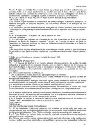 Temas de Ecologia
107
Art. 38. A ação ou omissão das pessoas físicas ou jurídicas que importem inobservância aos
preceitos desta Lei e a seus regulamentos ou resultem em dano à flora, à fauna e aos demais
atributos naturais das unidades de conservação, bem como às suas instalações e às zonas de
amortecimento e corredores ecológicos, sujeitam os infratores às sanções previstas em lei.
Art. 39. Dê-se ao art. 40 da Lei no 9.605, de 12 de fevereiro de 1998, a seguinte redação:
"Art. 40. (VETADO)
"§ 1o Entende-se por Unidades de Conservação de Proteção Integral as Estações Ecológicas, as
Reservas Biológicas, os Parques Nacionais, os Monumentos Naturais e os Refúgios de Vida
Silvestre." (NR)
"§ 2o A ocorrência de dano afetando espécies ameaçadas de extinção no interior das Unidades de
Conservação de Proteção Integral será considerada circunstância agravante para a fixação da pena."
(NR)
"§ 3o ...................................................................."
Art. 40. Acrescente-se à Lei no 9.605, de 1998, o seguinte art. 40-A:
"Art. 40-A. (VETADO)
"§ 1o Entende-se por Unidades de Conservação de Uso Sustentável as Áreas de Proteção
Ambiental, as Áreas de Relevante Interesse Ecológico, as Florestas Nacionais, as Reservas
Extrativistas, as Reservas de Fauna, as Reservas de Desenvolvimento Sustentável e as Reservas
Particulares do Patrimônio Natural."
(AC)
"§ 2o A ocorrência de dano afetando espécies ameaçadas de extinção no interior das Unidades de
Conservação de Uso Sustentável será considerada circunstância agravante para a fixação da pena."
(AC)
"§ 3o Se o crime for culposo, a pena será reduzida à metade." (AC)
CAPÍTULO VI
DAS RESERVAS DA BIOSFERA
Art. 41. A Reserva da Biosfera é um modelo, adotado internacionalmente, de gestão integrada,
participativa e sustentável dos recursos naturais, com os objetivos básicos de preservação da
diversidade biológica, o desenvolvimento de atividades de pesquisa, o monitoramento ambiental, a
educação ambiental, o desenvolvimento sustentável e a melhoria da qualidade de vida das
populações.
§ 1o A Reserva da Biosfera é constituída por:
I - uma ou várias áreas-núcleo, destinadas à proteção integral da natureza;
II - uma ou várias zonas de amortecimento, onde só são admitidas atividades que não resultem em
dano para as áreas-núcleo; e
III - uma ou várias zonas de transição, sem limites rígidos, onde o processo de ocupação e o manejo
dos recursos naturais são planejados e conduzidos de modo participativo e em bases sustentáveis.
§ 2o A Reserva da Biosfera é constituída por áreas de domínio público ou privado.
§ 3o A Reserva da Biosfera pode ser integrada por unidades de conservação já criadas pelo Poder
Público, respeitadas as normas legais que disciplinam o manejo de cada categoria específica.
§ 4o A Reserva da Biosfera é gerida por um Conselho Deliberativo, formado por representantes de
instituições públicas, de organizações da sociedade civil e da população residente, conforme se
dispuser em regulamento e no ato de constituição da unidade.
§ 5o A Reserva da Biosfera é reconhecida pelo Programa Intergovernamental "O Homem e a
Biosfera - MAB", estabelecido pela Unesco, organização da qual o
Brasil é membro.
CAPÍTULO VII
DAS DISPOSIÇÕES GERAIS E TRANSITÓRIAS
Art. 42. As populações tradicionais residentes em unidades de conservação nas quais sua
permanência não seja permitida serão indenizadas ou compensadas pelas benfeitorias existentes e
devidamente realocadas pelo Poder Público, em local e condições acordados entre as partes.
§ 1o O Poder Público, por meio do órgão competente, priorizará o reassentamento das populações
tradicionais a serem realocadas.
§ 2o Até que seja possível efetuar o reassentamento de que trata este artigo, serão estabelecidas
normas e ações específicas destinadas a compatibilizar a presença das populações tradicionais
 