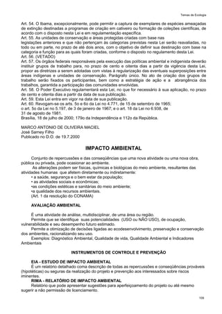 Temas de Ecologia
109
Art. 54. O Ibama, excepcionalmente, pode permitir a captura de exemplares de espécies ameaçadas
de extinção destinadas a programas de criação em cativeiro ou formação de coleções científicas, de
acordo com o disposto nesta Lei e em regulamentação específica.
Art. 55. As unidades de conservação e áreas protegidas criadas com base nas
legislações anteriores e que não pertençam às categorias previstas nesta Lei serão reavaliadas, no
todo ou em parte, no prazo de até dois anos, com o objetivo de definir sua destinação com base na
categoria e função para as quais foram criadas, conforme o disposto no regulamento desta Lei.
Art. 56. (VETADO)
Art. 57. Os órgãos federais responsáveis pela execução das políticas ambiental e indigenista deverão
instituir grupos de trabalho para, no prazo de cento e oitenta dias a partir da vigência desta Lei,
propor as diretrizes a serem adotadas com vistas à regularização das eventuais superposições entre
áreas indígenas e unidades de conservação. Parágrafo único. No ato de criação dos grupos de
trabalho serão fixados os participantes, bem como a estratégia de ação e a abrangência dos
trabalhos, garantida a participação das comunidades envolvidas.
Art. 58. O Poder Executivo regulamentará esta Lei, no que for necessário à sua aplicação, no prazo
de cento e oitenta dias a partir da data de sua publicação.
Art. 59. Esta Lei entra em vigor na data de sua publicação.
Art. 60. Revogam-se os arts. 5o e 6o da Lei no 4.771, de 15 de setembro de 1965;
o art. 5o da Lei no 5.197, de 3 de janeiro de 1967; e o art. 18 da Lei no 6.938, de
31 de agosto de 1981.
Brasília, 18 de julho de 2000; 179o da Independência e 112o da República.
MARCO ANTONIO DE OLIVEIRA MACIEL
José Sarney Filho
Publicado no D.O. de 19.7.2000
IMPACTO AMBIENTAL
Conjunto de repercussões e das conseqüências que uma nova atividade ou uma nova obra,
pública ou privada, pode ocasionar ao ambiente.
As alterações podem ser físicas, químicas e biológicas do meio ambiente, resultantes das
atividades humanas que afetem diretamente ou indiretamente:
• a saúde, segurança e o bem estar da população;
• as atividades sociais e econômicas;
•as condições estéticas e sanitárias do meio ambiente;
•a qualidade dos recursos ambientais.
(Art. 1 da resolução do CONAMA)
AVALIAÇÃO AMBIENTAL
É uma atividade de análise, multidisciplinar, de uma área ou região.
Permite que se identifique suas potencialidades (USO ou NÃO USO), de ocupação,
vulnerabilidade e seu desempenho futuro estimado.
Permite a otimização de decisões ligadas ao ecodesenvolvimento, preservação e conservação
dos ambientes, racionalizando seu uso.
Exemplos: Diagnóstico Ambiental, Qualidade de vida, Qualidade Ambiental e Indicadores
Ambientais
INSTRUMENTOS DE CONTROLE E PREVENÇÃO
EIA - ESTUDO DE IMPACTO AMBIENTAL
É um relatório detalhado coma descrição de todas as repercussões e conseqüências prováveis
(hipotéticas) ou seguras da realização do projeto e prevenção aos interessados sobre riscos
iminentes.
RIMA - RELATÓRIO DE IMPACTO AMBIENTAL
Relatório que pode apresentar sugestões para aperfeiçoamento do projeto ou até mesmo
sugerir a não permissão de licenciamento.
 