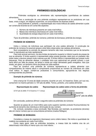 Temas de Ecologia
11
PIRÂMIDES ECOLÓGICAS
Pirâmides ecológicas ou alimentares são representações quantitativas de cadeias
alimentares.
Para a construção de uma pirâmide ecológica representam-se os produtores em sua
base, vindo a seguir, em degraus superiores, os consumidores de diversas ordens.
Uma pirâmide é, portanto, a representação dos níveis tróficos da cadeia alimentar e pode
ser construída levando-se em conta três aspectos:
1. Número de indivíduos presente em cada nível trófico;
2. Massa dos indivíduos (biomassa) em cada nível trófico;
3. Quantidade de energia disponível em cada nível trófico.
Tipos de pirâmides: pirâmide de números; pirâmide de biomassa; pirâmide de energia.
PIRÂMIDE DE NÚMEROS
Indica o número de indivíduos que participam de uma cadeia alimentar. A construção da
pirâmide de números foi possível graças a dois fatos observados nas cadeias alimentares:
Num ecossistema os animais de pequeno tamanho são mais numerosos que os de tamanho
maior e reproduzem-se mais rapidamente.
Para todo animal carnívoro, há dois limites de tamanho (superior e inferior) quanto às presas de
que se alimenta. O limite superior é representado pelas presas grandes, dado que um predador não
pode matar e devorar presas muito maiores que ele. O limite inferior é representado por presas muito
pequenas. Para se alimentar dessas, o predador teria que capturá-las em grande número, o que
seria difícil por falta de presas, de tempo e ainda por exigir demasiado gasto energético. Isso que
existe, em geral, um tamanho ótimo de presas de cada espécie.
Para se construir uma pirâmide de números representa-se a cadeia alimentar com
compartimentos da mesma altura e comprimento proporcional ao número de indivíduos em cada
nível trófico. A seguir, contam-se produtores e consumidores, agrupando-se nos degraus
correspondentes da pirâmide.
Exemplo de pirâmide de números
Uma criança de 12 anos de idade consome, durante um ano, 4,5 bezerros. Estes, por sua vez,
consomem no mesmo período 2 x 107 pés de alfafa. Temos, portanto, uma cadeia alimentar.
Representação da cadeia: Representação da cadeia sobre a forma de pirâmide:
2x107 pés de alfafa  4,5 bezerros  1 criança
Em conclusão, podemos afirmar o seguinte sobre as pirâmides de números:
Quando se passa de um nível trófico para outro superior (sentido produtorconsumidores) há
aumento do tamanho dos indivíduos e diminuição do seu número.
Há, contudo, exceções a essa conclusão. Nas florestas, por exemplo, os produtores (árvores)
são em menor número que os consumidores primários (insetos fitófagos)
PIRÂMIDE DE BIOMASSA
Considera a massa do organismo (biomassa) como critério básico. Ela indica a quantidade de
matéria viva existente em cada nível trófico.
Como regra geral, para as pirâmides terrestres, a massa total de matéria viva de um
determinado nível trófico é menor que a do nível inferior.
1 criança
4,5 bezerros
2x107
pés de alfafa
 