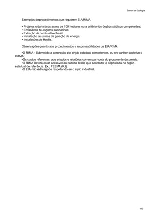 Temas de Ecologia
110
Exemplos de procedimentos que requerem EIA/RIMA
• Projetos urbanísticos acima de 100 hectares ou a critério dos órgãos públicos competentes;
• Emissários de esgotos submarinos;
• Extração de combustível fóssil;
• Instalação de usinas de geração de energia;
• Instalações de Hotéis.
Observações quanto aos procedimentos e responsabilidades de EIA/RIMA.
•O RIMA - Submetido a aprovação por órgão estadual competentes, ou em caráter supletivo o
IBAMA;
•Os custos referentes aos estudos e relatórios correm por conta do proponente do projeto.
•O RIMA deverá estar acessível ao público desde que solicitado e depositado no órgão
estadual de referência. Ex.: FEEMA (RJ).
•O EIA não é divulgado respeitando-se o sigilo industrial.
 