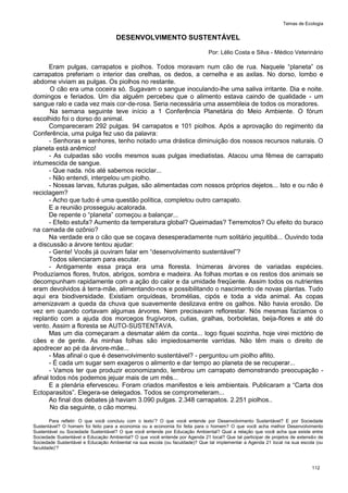 Temas de Ecologia
112
DESENVOLVIMENTO SUSTENTÁVEL
Por: Lélio Costa e Silva - Médico Veterinário
Eram pulgas, carrapatos e piolhos. Todos moravam num cão de rua. Naquele ―planeta‖ os
carrapatos preferiam o interior das orelhas, os dedos, a cernelha e as axilas. No dorso, lombo e
abdome viviam as pulgas. Os piolhos no restante.
O cão era uma coceira só. Sugavam o sangue inoculando-lhe uma saliva irritante. Dia e noite.
domingos e feriados. Um dia alguém percebeu que o alimento estava caindo de qualidade - um
sangue ralo e cada vez mais cor-de-rosa. Seria necessária uma assembleia de todos os moradores.
Na semana seguinte teve início a 1 Conferência Planetária do Meio Ambiente. O fórum
escolhido foi o dorso do animal.
Compareceram 292 pulgas. 94 carrapatos e 101 piolhos. Após a aprovação do regimento da
Conferência, uma pulga fez uso da palavra:
- Senhoras e senhores, tenho notado uma drástica diminuição dos nossos recursos naturais. O
planeta está anêmico!
- As culpadas são vocês mesmos suas pulgas imediatistas. Atacou uma fêmea de carrapato
intumescida de sangue.
- Que nada. nós até sabemos reciclar...
- Não entendi, interpelou um piolho.
- Nossas larvas, futuras pulgas, são alimentadas com nossos próprios dejetos... Isto e ou não é
reciclagem?
- Acho que tudo é uma questão política, completou outro carrapato.
E a reunião prosseguiu acalorada.
De repente o ―planeta‖ começou a balançar...
- Efeito estufa? Aumento da temperatura global? Queimadas? Terremotos? Ou efeito do buraco
na camada de ozônio?
Na verdade era o cão que se coçava desesperadamente num solitário jequitibá... Ouvindo toda
a discussão a árvore tentou ajudar:
- Gente! Vocês já ouviram falar em ―desenvolvimento sustentável‖?
Todos silenciaram para escutar.
- Antigamente essa praça era uma floresta. Inúmeras árvores de variadas espécies.
Produzíamos flores, frutos, abrigos, sombra e madeira. As folhas mortas e os restos dos animais se
decompunham rapidamente com a ação do calor e da umidade freqüente. Assim todos os nutrientes
eram devolvidos á terra-mãe, alimentando-nos e possibilitando o nascimento de novas plantas. Tudo
aqui era biodiversidade. Existiam orquídeas, bromélias, cipós e toda a vida animal. As copas
amenizavam a queda da chuva que suavemente deslizava entre os galhos. Não havia erosão. De
vez em quando cortavam algumas árvores. Nem precisavam reflorestar. Nós mesmas fazíamos o
replantio com a ajuda dos morcegos frugívoros, cutias, gralhas, borboletas, beija-flores e até do
vento. Assim a floresta se AUTO-SUSTENTAVA.
Mas um dia começaram a desmatar além da conta... logo fiquei sozinha, hoje virei mictório de
cães e de gente. As minhas folhas são impiedosamente varridas. Não têm mais o direito de
apodrecer ao pé da árvore-mãe...
- Mas afinal o que é desenvolvimento sustentável? - perguntou um piolho aflito.
- É cada um sugar sem exageros o alimento e dar tempo ao planeta de se recuperar...
- Vamos ter que produzir economizando, lembrou um carrapato demonstrando preocupação -
afinal todos nós podemos jejuar mais de um mês...
E a plenária efervesceu. Foram criados manifestos e leis ambientais. Publicaram a ―Carta dos
Ectoparasitos‖. Elegera-se delegados. Todos se comprometeram...
Ao final dos debates já haviam 3.090 pulgas. 2.348 carrapatos. 2.251 piolhos..
No dia seguinte, o cão morreu.
Para refletir: O que você concluiu com o texto’? O que você entende por Desenvolvimento Sustentável? E por Sociedade
Sustentável? O homem foi feito para a economia ou a economia foi feita para o homem? O que você acha melhor Desenvolvimento
Sustentável ou Sociedade Sustentável? O que você entende por Educação Ambiental? Qual a relação que você acha que existe entre
Sociedade Sustentável e Educação Ambiental? O que você entende por Agenda 21 local? Que tal participar de projetos de extensão de
Sociedade Sustentável e Educação Ambiental na sua escola (ou faculdade)? Que tal implementar a Agenda 21 local na sua escola (ou
faculdade)’?
 