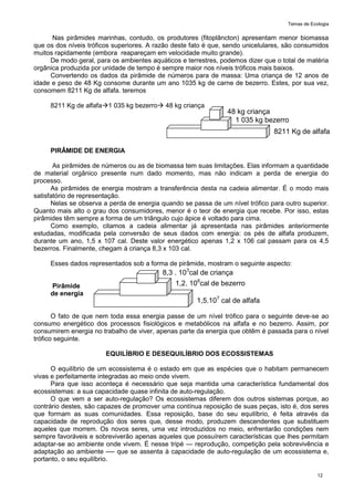 Temas de Ecologia
12
Nas pirâmides marinhas, contudo, os produtores (fitoplâncton) apresentam menor biomassa
que os dos níveis tróficos superiores. A razão deste fato é que, sendo unicelulares, são consumidos
muitos rapidamente (embora reapareçam em velocidade muito grande).
De modo geral, para os ambientes aquáticos e terrestres, podemos dizer que o total de matéria
orgânica produzida por unidade de tempo é sempre maior nos níveis tróficos mais baixos.
Convertendo os dados da pirâmide de números para de massa: Uma criança de 12 anos de
idade e peso de 48 Kg consome durante um ano 1035 kg de carne de bezerro. Estes, por sua vez,
consomem 8211 Kg de alfafa. teremos
8211 Kg de alfafa1 035 kg bezerro 48 kg criança
PIRÂMIDE DE ENERGIA
As pirâmides de números ou as de biomassa tem suas limitações. Elas informam a quantidade
de material orgânico presente num dado momento, mas não indicam a perda de energia do
processo.
As pirâmides de energia mostram a transferência desta na cadeia alimentar. É o modo mais
satisfatório de representação.
Nelas se observa a perda de energia quando se passa de um nível trófico para outro superior.
Quanto mais alto o grau dos consumidores, menor é o teor de energia que recebe. Por isso, estas
pirâmides têm sempre a forma de um triângulo cujo ápice é voltado para cima.
Como exemplo, citamos a cadeia alimentar já apresentada nas pirâmides anteriormente
estudadas, modificada pela conversão de seus dados com energia: os pés de alfafa produzem,
durante um ano, 1,5 x 107 cal. Deste valor energético apenas 1,2 x 106 cal passam para os 4,5
bezerros. Finalmente, chegam à criança 8,3 x 103 cal.
Esses dados representados sob a forma de pirâmide, mostram o seguinte aspecto:
Pirâmide
de energia
O fato de que nem toda essa energia passe de um nível trófico para o seguinte deve-se ao
consumo energético dos processos fisiológicos e metabólicos na alfafa e no bezerro. Assim, por
consumirem energia no trabalho de viver, apenas parte da energia que obtêm é passada para o nível
trófico seguinte.
EQUILÍBRIO E DESEQUILÍBRIO DOS ECOSSISTEMAS
O equilíbrio de um ecossistema é o estado em que as espécies que o habitam permanecem
vivas e perfeitamente integradas ao meio onde vivem.
Para que isso aconteça é necessário que seja mantida uma característica fundamental dos
ecossistemas: a sua capacidade quase infinita de auto-regulação.
O que vem a ser auto-regulação? Os ecossistemas diferem dos outros sistemas porque, ao
contrário destes, são capazes de promover uma contínua reposição de suas peças, isto é, dos seres
que formam as suas comunidades. Essa reposição, base do seu equilíbrio, é feita através da
capacidade de reprodução dos seres que, desse modo, produzem descendentes que substituem
aqueles que morrem. Os novos seres, uma vez introduzidos no meio, enfrentarão condições nem
sempre favoráveis e sobreviverão apenas aqueles que possuírem características que lhes permitam
adaptar-se ao ambiente onde vivem. É nesse tripé — reprodução, competição pela sobrevivência e
adaptação ao ambiente —- que se assenta à capacidade de auto-regulação de um ecossistema e,
portanto, o seu equilíbrio.
8211 Kg de alfafa
1 035 kg bezerro
48 kg criança
1,5.107
cal de alfafa
1,2. 106
cal de bezerro
8,3 . 103
cal de criança
 