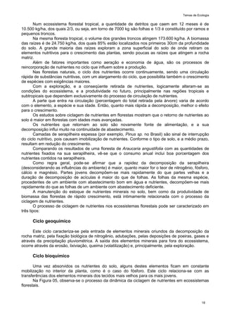Temas de Ecologia
18
Num ecossistema florestal tropical, a quantidade de detritos que caem em 12 meses é de
10.500 kg/ha, dos quais 2/3, ou seja, em torno de 7000 kg são folhas e 1/3 é constituído por ramos e
pequenos troncos.
Na mesma floresta tropical, o volume dos grandes troncos atingem 173.600 kg/ha. A biomassa
das raízes é de 24.750 kg/ha, dos quais 85% estão localizados nos primeiros 30cm da profundidade
do solo. A grande maioria das raízes exploram a zona superficial do solo de onde retiram os
elementos nutritivos para o crescimento das plantas, sendo poucas as raízes que atingem a rocha
matriz.
Além de fatores importantes como aeração e economia de água, são os processos de
reincorporação de nutrientes no ciclo que influem sobre a produção.
Nas florestas naturais, o ciclo dos nutrientes ocorre continuamente, sendo uma circulação
rápida de substâncias nutritivas, com um alargamento do ciclo, que possibilita também o crescimento
de espécies com exigências maiores.
Com a exploração, e a conseqüente retirada de nutrientes, logicamente alteram-se as
condições do ecossistema, e a produtividade no futuro, principalmente nas regiões tropicais e
subtropicais que dependem exclusivamente do processo de circulação de nutrientes.
A parte que entra na circulação (percentagem do total retirada pela árvore) varia de acordo
com o elemento, a espécie e sua idade. Então, quanto mais rápida a decomposição, melhor o efeito
para o crescimento.
Os estudos sobre ciclagem de nutrientes em florestas mostram que o retorno de nutrientes ao
solo é maior em florestas com idades mais avançadas.
Os nutrientes que retornam ao solo são novamente fonte de alimentação, e a sua
decomposição influi muito na continuidade de abastecimento.
Camadas de serapilheira espessa (por exemplo, Pinus sp. no Brasil) são sinal de interrupção
do ciclo nutritivo, pois causam imobilização de nutrientes. Conforme o tipo de solo, e a médio prazo,
resultam em redução do crescimento.
Comparando os resultados de uma floresta de Araucaria angustifolia com as quantidades de
nutrientes fixados na sua serapilheira, vê-se que o consumo anual inclui boa porcentagem dos
nutrientes contidos na serapilheira.
Como regra geral, pode-se afirmar que a rapidez da decomposição da serapilheira
(desconsiderando as influências do ambiente) é maior, quanto maior for o teor de nitrogênio, fósforo,
cálcio e magnésio. Partes jovens decompõem-se mais rapidamente do que partes velhas e a
duração de decomposição de acículas é maior do que de folhas. As folhas da mesma espécie,
procedentes de um ambiente com abastecimento bom em água e nutrientes, decompõem-se mais
rapidamente do que as folhas de um ambiente com abastecimento deficiente.
A manutenção do estoque de nutrientes minerais no solo, bem como da produtividade de
biomassa das florestas de rápido crescimento, está intimamente relacionada com o processo da
ciclagem de nutrientes.
O processo de ciclagem de nutrientes nos ecossistemas florestais pode ser caracterizado em
três tipos:
Ciclo geoquímico
Este ciclo caracteriza-se pela entrada de elementos minerais oriundos da decomposição da
rocha matriz, pela fixação biológica de nitrogênio, adubações, pelas deposições de poeiras, gases e
através da precipitação pluviométrica. A saída dos elementos minerais para fora do ecossistema,
ocorre através da erosão, lixiviação, queima (volatilização) e, principalmente, pela exploração.
Ciclo bioquímico
Uma vez absorvidos os nutrientes do solo, alguns destes elementos ficam em constante
mobilização no interior da planta, como é o caso do fósforo. Este ciclo relaciona-se com as
transferências dos elementos minerais dos tecidos mais velhos para os mais jovens.
Na Figura 05, observa-se o processo da dinâmica da ciclagem de nutrientes em ecossistemas
florestais.
 