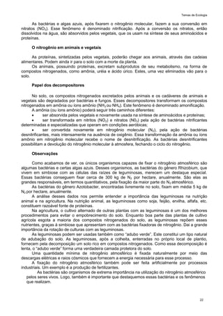 Temas de Ecologia
22
As bactérias e algas azuis, após fixarem o nitrogênio molecular, fazem a sua conversão em
nitratos (NO3). Esse fenômeno é denominado nitrificação. Após a conversão os nitratos, então
dissolvidos na água, são absorvidos pelos vegetais, que os usam na síntese de seus aminoácidos e
proteínas.
O nitrogênio em animais e vegetais
As proteínas, sintetizadas pelos vegetais, poderão chegar aos animais, através das cadeias
alimentares. Podem ainda ir para o solo com a morte da planta.
Os animais, possuindo proteínas, excretam subprodutos de seu metabolismo, na forma de
compostos nitrogenados, como amônia, uréia e ácido úrico. Estes, uma vez eliminados vão para o
solo.
Papel dos decompositores
No solo, os compostos nitrogenados excretados pelos animais e os cadáveres de animais e
vegetais são degradados por bactérias e fungos. Esses decompositores transformam os compostos
nitrogenados em amônia ou íons amônio (NH3 ou NH4). Este fenômeno é denominado amonificação.
A amônia (ou íons amônio) poderá seguir três caminhos diferentes:
 ser absorvida pelos vegetais e novamente usada na síntese de aminoácidos e proteínas;
 ser transformada em nitritos (NO2) e nitratos (N03) pela ação de bactérias nitrificantes
determinadas e especializadas que operam em condições aeróbicas;
 ser convertida novamente em nitrogênio molecular (N2), pela ação de bactérias
desnitrificantes, mais intensamente na ausência de oxigênio. Essa transformação da amônia ou íons
amônio em nitrogênio molecular recebe o nome de desnitrificação. As bactérias desnitrificantes
possibilitam a devolução do nitrogênio molecular à atmosfera, fechando o ciclo do nitrogênio.
Observações
Como acabamos de ver, os únicos organismos capazes de fixar o nitrogênio atmosférico são
algumas bactérias e certas algas azuis. Desses organismos, as bactérias do gênero Rhizobium, que
vivem em simbiose com as células das raízes de leguminosas, merecem um destaque especial.
Essas bactérias conseguem fixar cerca de 300 kg de N2 por hectare, anualmente. São elas as
grandes responsáveis, em termos quantitativos, pela fixação da maior parte do N2 atmosférico.
As bactérias do gênero Azotobacter, encontradas livremente no solo, fixam em média 5 kg de
N2 por hectare, anualmente.
A análise desses dados nos permite entender a importância das leguminosas na nutrição
animal e na agricultura. Na nutrição animal, as leguminosas como soja, feijão, ervilha, alfafa, etc.
constituem razoável fonte de proteínas.
Na agricultura, o cultivo alternado de outras plantas com as leguminosas é um dos melhores
procedimentos para evitar o empobrecimento do solo. Enquanto boa parte das plantas de cultivo
agrícola esgota a maioria dos compostos nitrogenados do solo, as leguminosas repõem esses
nutrientes, graças à simbiose que apresentam com as bactérias fixadoras de nitrogênio. Dai a grande
importância da rotação de culturas com as leguminosas.
As leguminosas podem ser usadas também como ―adubo verde‖. Este constitui um tipo natural
de adubação do solo. As leguminosas, após a colheita, enterradas no próprio local de plantio,
fornecem pela decomposição um solo rico em compostos nitrogenados. Como essa decomposição é
lenta, o ―adubo verde‖ forma uma verdadeira camada protetora do solo.
Uma quantidade mínima de nitrogênio atmosférico é fixada naturalmente por meio das
descargas elétricas e raios cósmicos que fornecem a energia necessária para esse processo.
A fixação do nitrogênio atmosférico também pode ser feita artificialmente por processos
industriais. Um exemplo é a produção de fertilizantes.
As bactérias são organismos de extrema importância na utilização do nitrogênio atmosférico
pelos seres vivos. Logo, também é importante que destaquemos essas bactérias e os fenômenos
que realizam.
 