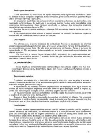 Temas de Ecologia
26
Reciclagem do carbono
O CO2 atmosférico ou o dissolvido na água é absorvido pelos organismos autótrofos e usado
na síntese de seus compostos orgânicos. Estes compostos, pela cadeia alimentar, poderão chegar
até os animais herbívoros e carnívoros.
Os organismos autótrofos e os animais devolvem o carbono na forma de co2 à atmosfera, pela
respiração ou fermentação. Os autótrofos e os animais, quando mortos, serão degradados pelos
organismos decompositores. Estes também devolverão o carbono dos compostos orgânicos
degradados à atmosfera na forma de CO2.
Em vista da sua constante reciclagem, a taxa de CO2 atmosférico deveria manter-se mais ou
menos estável.
A decomposição parcial de animais e vegetais resultará na formação de depósitos orgânicos
fósseis ricos em combustível, como o carvão e o petróleo.
Observações
Nos últimos anos, a queima excessiva de combustíveis fósseis e a devastação de enormes
áreas florestais realizadas pelo homem estão provocando um aumento na taxa de CO2 atmosférico.
As conseqüências desses fatos não são ainda perfeitamente conhecidas. Talvez o aumento da
concentração do CO2 atmosférico tenha ensejado um aumento proporcional na produtividade das
plantas terrestres.
Por outro lado, a camada de gás carbônico (CO2) atmosférico é a grande responsável pelo
aquecimento da superfície terrestre. O aumento do teor de gás carbônico na atmosfera tem como
resultado o chamado efeito estufa.
CICLO DO OXIGÊNIO
Cerca de 20% da atmosfera terrestre é constituída por moléculas de oxigênio livre (02). Já a
porcentagem de oxigênio (02) dissolvido na água é bem menor e variável, em função da pressão e
da temperatura.
Caminhos do oxigênio
O oxigênio atmosférico (ou o dissolvido na água) é absorvido pelos vegetais e animais e
utilizado na respiração aeróbica. Este fenômeno biológico consiste na óxido-redução dos alimentos,
libertando energia, gás carbônico e água.
A água libertada no processo contém o oxigênio fixado na respiração. Essa água é usada na
síntese de novos compostos orgânicos. Pode ser eliminada pela respiração animal e vegetal, ou
ainda, pela transpiração e excreção animal, voltando o oxigênio ao meio terrestre.
Os novos compostos orgânicos sintetizados, sofrendo a ação dos decompositores, devolverão
o oxigênio à atmosfera na forma de CO2 e H20.
Quando a água libertada na respiração dos vegetais clorofilados for utilizada nos processos
fotossintéticos, o oxigênio fixado na respiração voltará à atmosfera na forma de oxigênio livre (02).
Percebe-se, aqui, a íntima relação existente entre os ciclos do oxigênio e do carbono.
Observações
O homem interfere desastrosamente tanto no ciclo do carbono quanto no ciclo do oxigênio. A
queima excessiva de combustível, os desflorestamentos e a poluição marinha estão contribuindo
para uma diminuição do teor de oxigênio atmosférico, ou para um desequilíbrio desse ciclo. As
conseqüências são bastante drásticas para a sobrevivência da biosfera.
É bom lembrarmos que o oxigênio entra na formação da camada de ozônio (02) da atmosfera
terrestre. Essa camada funciona como um filtro de proteção contra as radiações ultravioleta do sol,
impedindo que raios altamente energéticos atinjam a superfície terrestre. Infelizmente, também essa
camada de ozônio vem sendo destruída pelos gases encontrados nos aerossóis e consumidos pelos
aviões supersônicos. Essa destruição, conhecida como buraco na camada de ozônio.
 