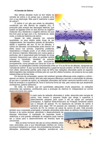 Temas de Ecologia
27
A Camada de Ozônio
Nas últimas décadas muito se tem falado da
camada de ozônio e do perigo que o planeta corre
com a sua destruição. Mas qual é realmente o papel
do ozônio?
O ozônio é um gás que existe na atmosfera,
constituído por três átomos de oxigênio (O3). É
produzido pela energia das descargas elétricas, que
quebra as ligações entre os dois átomos do oxigênio
molecular (O2), libertando o oxigênio atômico (O) que
fica livre para se ligar com o O2, formando-se, deste
modo, a molécula triatómica de ozônio.
Apesar de estar presente em reduzida
quantidade, os seus efeitos estão longe de ser
negligenciáveis. Na troposfera (estrato da atmosfera,
desde a superfície até aos 10 km de altitude), o
ozônio em elevadas concentrações pode exercer um
efeito tóxico nos animais, originando problemas
respiratórios e irritação ocular, e um efeito corrosivo
em diversos materiais. Misturado com outros gases e
partículas, ele é responsável pela formação do smog
(nevoeiro fotoquímico que cobre os grandes centros
urbanos e industriais, resultado da poluição
atmosférica). Contudo, este gás acumula-se,
principalmente, numa camada com cerca de 15 km de
espessura, na estratosfera (estrato compreendido entre os 10 e os 50 km de altitude), designada por
"camada de ozônio". É aqui que ele desempenha o papel de escudo protetor, de filtro a favor da vida.
Com efeito, absorvendo grande parte (mais de 95%) das radiações ultravioleta (parte do espectro
eletromagnético das radiações emitidas pelo sol, que têm efeitos funestos), ele preserva da sua ação
nefasta todas as formas vivas.
Em termos de composição, parece não existirem grandes diferenças entre oxigênio e ozônio -
apenas um átomo. No entanto, terá sido esta pequena diferença a permitir a colonização do planeta,
já que sem a camada de ozônio, as radiações ultravioleta não teriam nenhuma barreira entre a sua
fonte de emissão e a superfície da Terra e nenhuma forma de vida, pelo menos das que atualmente
conhecemos, poderia sobreviver.
De notar, no entanto, que em quantidades adequadas (muito pequenas), as radiações
ultravioleta são salutares, contribuindo para a produção de vitamina D, indispensável ao normal
desenvolvimento dos ossos.
A maior parte da radiação ultravioleta é, então, absorvida pela camada de
ozônio, mas mesmo a pequena fração que atinge a superfície é
potencialmente perigosa para quem a ela se expõe por períodos
prolongados. A Agência Norte-Americana de Proteção Ambiental estima
que a redução de apenas 1% na espessura da camada de ozônio é
suficiente para cegar 100 mil pessoas por cataratas e desencadear um
aumento de 5% no número de casos de cancro de pele. Está provado
também que a exposição prolongada a radiação ultravioleta pode afetar as defesas imunológicas do
Homem e de outros animais, permitindo o desenvolvimento de
doenças infecciosas. A supressão de respostas locais e
sistêmicas a uma grande variedade de antígenos pode mesmo
ser a causa para o desenvolvimento de diversos tipos de
carcinomas.
Mas os seres humanos não são os únicos afetados pelos
raios ultravioleta, pois a sua intensificação interfere em muitos
processos biológicos e químicos dos ecossistemas terrestres. As
alterações provocadas pelas radiações prendem-se com
 