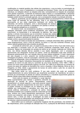 Temas de Ecologia
28
modificações no material genético das células dos organismos, o que se traduz na perturbação de
diversas funções, como o metabolismo e a produção de biomassa. Porém, mais do que alterarem
indivíduos, as radiações alteram as relações entre eles, nomeadamente às relações de competição
entre plantas superiores, a extensão da herbivoria pelos insertos e a susceptibilidade a elementos
patogênicos, quer na agricultura, quer em ambiente natural. Acredita-se mesmo que níveis altos de
radiação podem diminuir a produção agrícola, com a conseqüente redução na produção alimentar.
Sabe-se, igualmente, que as radiações ultravioleta afetam os microorganismos, embora não se
tenha noção da extensão de tais alterações. Este é um fenômeno
preocupante, já que estes organismos participam em tarefas tão
relevantes, em termos ecológicos, como a decomposição de resíduos,
intervindo no ciclo dos nutrientes e interagindo com plantas e animais na
forma de agentes patogênicos ou simbióticos.
Do mesmo modo, nos ecossistemas aquáticos, a intensificação das
radiações ultravioleta coloca problemas inquietantes, pois interfere no
crescimento, na fotossíntese e na reprodução do plâncton. São estas
plantas e animais microscópicos que se encontram na base das cadeias
alimentares e que são responsáveis por grande parte da produtividade de
oxigênio do planeta e absorção do dióxido de carbono, atuado como um
tampão contra o aquecimento global do planeta.
Ao intervir em todas as escalas dos ecossistemas, a radiação ultravioleta afeta, igualmente, os
ciclos biogeoquímicos, como o ciclo do carbono, do azoto e o ciclo dos nutrientes minerais, entre
outros, lesando globalmente toda a biosfera do planeta.
A camada de ozônio tem, pois, um papel crucial para a vida na Terra. É por este motivo que a
sua destruição é encarada como um dos maiores problemas ambientais deste século e dos
vindouros. Apesar da composição da camada de ozônio se ter mantido inalterada por milhões de
anos, nas últimas décadas têm-se assistido à sua rápida degradação, com o conseqüente
aparecimento dos designados "buracos de ozônio", zonas da estratosfera onde esta camada se
apresenta extremamente fina, com redução óbvia dos seus efeitos protetores. O maior responsável
por esta situação é o cloro, presente nos clorofluorcarbonetos (CFCs), utilizados em sprays,
embalagens de plástico, chips de computador, solventes para a indústria eletrônica e, especialmente,
aparelhos de refrigeração, como os frigoríficos e os ares condicionados.
Existem já alguns indicadores preocupantes do resultado de tal destruição. Por exemplo, a
incidência de cancro de pele está já a aumentar de uma forma dramática. Entre 1980 e 1989, o
número de novos casos praticamente duplicou nos EUA. Em 1995 já se observava um aumento de
número de casos em regiões do Hemisfério Sul, como a Austrália, a Nova Zelândia, África do Sul e
Patagônia; no Chile, desde o aparecimento do buraco do ozônio sobre o pólo Sul, os casos de
carcinoma de pele cresceram 133%.
Mas existe ainda um outro problema. É que este cenário não pode ser analisado
independentemente de outros fenômenos que atualmente aumentam de importância, tal como o
aumento da concentração do dióxido de carbono atmosférico e o resultante aquecimento global do
planeta. Muitas vezes estes efeitos interagem e tornam-se aditivos.
Como seria de esperar, já começaram a surgir algumas
idéias surpreendentes para resolver o problema crescente da
destruição da camada de ozônio. Pesquisadores russos
apresentaram um estudo segundo o qual seria possível reparar
esta camada, utilizando equipamentos de raios laser e satélites.
O projeto consiste na montagem de um sistema de 30 a 50
satélites que bombardeiam a atmosfera com raios laser de
grande potência, estimulando a produção de ozônio. Estes
cientistas acreditam que o problema pode ser contornado em dez
anos, embora com custos (literalmente) astronômicos. Porém,
mesmo que exeqüível, este projeto, tal como muitos outros do
mesmo cariz, e tendo por base a amostragem de todos os
fracassos humanos já colecionados nas tentativas de dominar, intervir ou mesmo prever fenômenos
da natureza, estaria provavelmente votado ao fracasso.
Será melhor que se continuem a apresentar iniciativas não tão grandiosas, mas também não
tão dispendiosas, como a proibição da utilização dos CFCs, a pesquisa de alternativas inócuas para
 