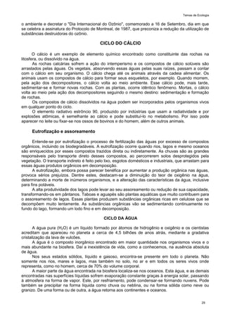 Temas de Ecologia
29
o ambiente e decretar o "Dia Internacional do Ozônio", comemorado a 16 de Setembro, dia em que
se celebra a assinatura do Protocolo de Montreal, de 1987, que preconiza a redução da utilização de
substâncias destruidoras do ozônio.
CICLO DO CÁLCIO
O cálcio é um exemplo de elemento químico encontrado como constituinte das rochas na
litosfera, ou dissolvido na água.
As rochas calcárias sofrem a ação do intemperismo e os compostos de cálcio solúveis são
arrastados pelas águas. Os vegetais, absorvendo essas águas pelas suas raízes, passam a contar
com o cálcio em seu organismo. O cálcio chega até os animais através da cadeia alimentar. Os
animais usam os compostos de cálcio para formar seus esqueletos, por exemplo. Quando morrem,
pela ação dos decompositores, o cálcio volta ao meio ambiente. Esse cálcio pode, mais tarde,
sedimentar-se e formar novas rochas. Com as plantas, ocorre idêntico fenômeno. Mortas, o cálcio
volta ao meio pela ação dos decompositores seguindo o mesmo destino: sedimentação e formação
de rochas.
Os compostos de cálcio dissolvidos na água podem ser incorporados pelos organismos vivos
em qualquer ponto do ciclo.
O elemento radiativo estrôncio 90, produzido por indústrias que usam a radiatividade e por
explosões atômicas, é semelhante ao cálcio e pode substituí-lo no metabolismo. Por isso pode
aparecer no leite ou fixar-se nos ossos de bovinos e do homem, além de outros animais.
Eutrofização e assoreamento
Entende-se por eutrofização o processo de fertilização das águas por excesso de compostos
orgânicos, incluindo os biodegradáveis. A eutrofização ocorre quando rios, lagos e mesmo oceanos
são enriquecidos por esses compostos trazidos direta ou indiretamente. As chuvas são as grandes
responsáveis pelo transporte direto desses compostos, ao percorrerem solos desprotegidos pela
vegetação. O transporte indireto é feito pelo lixo, esgotos domésticos e industriais, que arrastam para
essas águas produtos orgânicos em decomposição.
A eutrofização, embora possa parecer benéfica por aumentar a produção orgânica nas águas,
provoca sérios prejuízos. Dentre estes, destacam-se a diminuição do teor de oxigênio na água,
determinando a morte de inúmeros organismos, e a alteração das características da água, inclusive
para fins potáveis.
A alta produtividade dos lagos pode levar ao seu assoreamento ou redução de sua capacidade,
transformando-os em pântanos. Taboas e aguapés são plantas aquáticas que muito contribuem para
o assoreamento de lagos. Essas plantas produzem substâncias orgânicas ricas em celulose que se
decompõem muito lentamente. As substâncias orgânicas vão se sedimentando continuamente no
fundo do lago, formando um lodo fino e em decomposição.
CICLO DA ÁGUA
A água pura (H2O) é um líquido formado por átomos de hidrogênio e oxigênio e os cientistas
acreditam que apareceu no planeta a cerca de 4,5 bilhões de anos atrás, mediante a gradativa
cristalização da lava de vulcões.
A água é o composto inorgânico encontrado em maior quantidade nos organismos vivos e o
mais abundante na biosfera. Daí a inexistência de vida, como a conhecemos, na ausência absoluta
de água.
Nos seus estados sólidos, líquido e gasoso, encontra-se presente em todo o planeta. Não
somente nos rios, mares e lagos, mas também no solo, no ar e em todos os seres vivos onde
representa, como no homem, cerca de 70% do volume corporal.
A maior parte da água encontrada na biosfera localiza-se nos oceanos. Esta água, e as demais
encontradas nas superfícies líquidas sofrem evaporação constante graças à energia solar, passando
à atmosfera na forma de vapor. Este, por resfriamento, pode condensar-se formando nuvens. Pode
também se precipitar na forma líquida como chuva ou neblina, ou na forma sólida como neve ou
granizo. De uma forma ou de outra, a água retorna aos continentes e oceanos.
 