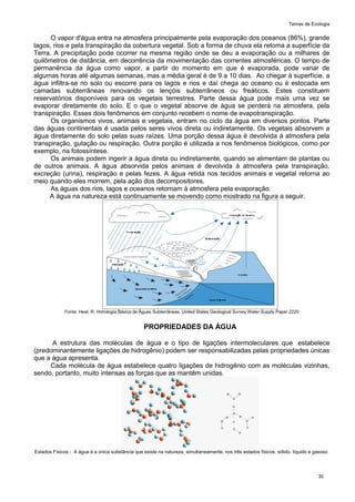 Temas de Ecologia
30
O vapor d'água entra na atmosfera principalmente pela evaporação dos oceanos (86%), grande
lagos, rios e pela transpiração da cobertura vegetal. Sob a forma de chuva ela retoma a superfície da
Terra. A precipitação pode ocorrer na mesma região onde se deu a evaporação ou a milhares de
quilômetros de distância, em decorrência da movimentação das correntes atmosféricas. O tempo de
permanência da água como vapor, a partir do momento em que é evaporada, pode variar de
algumas horas até algumas semanas, mas a média geral é de 9 a 10 dias. Ao chegar à superfície, a
água infiltra-se no solo ou escorre para os lagos e rios e daí chega ao oceano ou é estocada em
camadas subterrâneas renovando os lençóis subterrâneos ou freáticos. Estes constituem
reservatórios disponíveis para os vegetais terrestres. Parte dessa água pode mais uma vez se
evaporar diretamente do solo. E o que o vegetal absorve de água se perderá na atmosfera, pela
transpiração. Esses dois fenômenos em conjunto recebem o nome de evapotranspiração.
Os organismos vivos, animais e vegetais, entram no ciclo da água em diversos pontos. Parte
das águas continentais é usada pelos seres vivos direta ou indiretamente. Os vegetais absorvem a
água diretamente do solo pelas suas raízes. Uma porção dessa água é devolvida à atmosfera pela
transpiração, gutação ou respiração. Outra porção é utilizada a nos fenômenos biológicos, como por
exemplo, na fotossíntese.
Os animais podem ingerir a água direta ou indiretamente, quando se alimentam de plantas ou
de outros animais. A água absorvida pelos animais é devolvida à atmosfera pela transpiração,
excreção (urina), respiração e pelas fezes. A água retida nos tecidos animais e vegetal retorna ao
meio quando eles morrem, pela ação dos decompositores.
As águas dos rios, lagos e oceanos retornam à atmosfera pela evaporação.
A água na natureza está continuamente se movendo como mostrado na figura a seguir.
Fonte: Heat, R. Hidrologia Básica de Águas Subterrâneas. United States Geological Survey Water Supply Paper 2220
PROPRIEDADES DA ÁGUA
A estrutura das moléculas de água e o tipo de ligações intermoleculares que estabelece
(predominantemente ligações de hidrogênio) podem ser responsabilizadas pelas propriedades únicas
que a água apresenta.
Cada molécula de água estabelece quatro ligações de hidrogênio com as moléculas vizinhas,
sendo, portanto, muito intensas as forças que as mantêm unidas.
Estados Físicos - A água é a única substância que existe na natureza, simultaneamente, nos três estados físicos: sólido, líquido e gasoso.
 