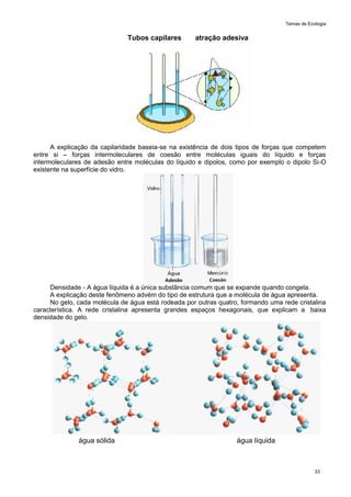 Temas de Ecologia
33
Tubos capilares atração adesiva
A explicação da capilaridade baseia-se na existência de dois tipos de forças que competem
entre si – forças intermoleculares de coesão entre moléculas iguais do líquido e forças
intermoleculares de adesão entre moléculas do líquido e dipolos, como por exemplo o dipolo Si-O
existente na superfície do vidro.
Densidade - A água líquida é a única substância comum que se expande quando congela.
A explicação deste fenômeno advém do tipo de estrutura que a molécula de água apresenta.
No gelo, cada molécula de água está rodeada por outras quatro, formando uma rede cristalina
característica. A rede cristalina apresenta grandes espaços hexagonais, que explicam a baixa
densidade do gelo.
água sólida água líquida
 