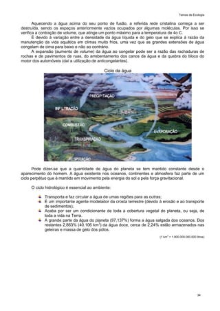 Temas de Ecologia
34
Aquecendo a água acima do seu ponto de fusão, a referida rede cristalina começa a ser
destruída, sendo os espaços anteriormente vazios ocupados por algumas moléculas. Por isso se
verifica a contração de volume, que atinge um ponto máximo para a temperatura de 4o C.
É devido à variação entre a densidade da água líquida e do gelo que se explica à razão da
manutenção da vida aquática em climas muito frios, uma vez que as grandes extensões de água
congelam de cima para baixo e não ao contrário.
A expansão (aumento de volume) da água ao congelar pode ser a razão das rachaduras de
rochas e de pavimentos de ruas, do arrebentamento dos canos da água e da quebra do bloco do
motor dos automóveis (daí a utilização de anticongelantes).
Ciclo da água
Pode dizer-se que a quantidade de água do planeta se tem mantido constante desde o
aparecimento do homem. A água existente nos oceanos, continentes e atmosfera faz parte de um
ciclo perpétuo que é mantido em movimento pela energia do sol e pela força gravitacional.
O ciclo hidrológico é essencial ao ambiente:
Transporta e faz circular a água de umas regiões para as outras;
É um importante agente modelador da crosta terrestre (devido à erosão e ao transporte
de sedimentos);
Acaba por ser um condicionante de toda a cobertura vegetal do planeta, ou seja, de
toda a vida na Terra.
A grande parte da água do planeta (97,137%) forma a água salgada dos oceanos. Dos
restantes 2,863% (40.106 km3
) da água doce, cerca de 2,24% estão armazenados nas
geleiras e massa de gelo dos pólos.
(1 km3
= 1.000.000.000.000 litros)
 