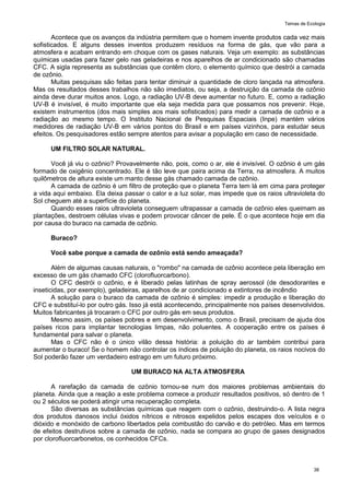 Temas de Ecologia
38
Acontece que os avanços da indústria permitem que o homem invente produtos cada vez mais
sofisticados. E alguns desses inventos produzem resíduos na forma de gás, que vão para a
atmosfera e acabam entrando em choque com os gases naturais. Veja um exemplo: as substâncias
químicas usadas para fazer gelo nas geladeiras e nos aparelhos de ar condicionado são chamadas
CFC. A sigla representa as substâncias que contêm cloro, o elemento químico que destrói a camada
de ozônio.
Muitas pesquisas são feitas para tentar diminuir a quantidade de cloro lançada na atmosfera.
Mas os resultados desses trabalhos não são imediatos, ou seja, a destruição da camada de ozônio
ainda deve durar muitos anos. Logo, a radiação UV-B deve aumentar no futuro. E, como a radiação
UV-B é invisível, é muito importante que ela seja medida para que possamos nos prevenir. Hoje,
existem instrumentos (dos mais simples aos mais sofisticados) para medir a camada de ozônio e a
radiação ao mesmo tempo. O Instituto Nacional de Pesquisas Espaciais (Inpe) mantém vários
medidores de radiação UV-B em vários pontos do Brasil e em países vizinhos, para estudar seus
efeitos. Os pesquisadores estão sempre atentos para avisar a população em caso de necessidade.
UM FILTRO SOLAR NATURAL.
Você já viu o ozônio? Provavelmente não, pois, como o ar, ele é invisível. O ozônio é um gás
formado de oxigênio concentrado. Ele é tão leve que paira acima da Terra, na atmosfera. A muitos
quilômetros de altura existe um manto desse gás chamado camada de ozônio.
A camada de ozônio é um filtro de proteção que o planeta Terra tem lá em cima para proteger
a vida aqui embaixo. Ela deixa passar o calor e a luz solar, mas impede que os raios ultravioleta do
Sol cheguem até a superfície do planeta.
Quando esses raios ultravioleta conseguem ultrapassar a camada de ozônio eles queimam as
plantações, destroem células vivas e podem provocar câncer de pele. É o que acontece hoje em dia
por causa do buraco na camada de ozônio.
Buraco?
Você sabe porque a camada de ozônio está sendo ameaçada?
Além de algumas causas naturais, o "rombo" na camada de ozônio acontece pela liberação em
excesso de um gás chamado CFC (clorofluorcarbono).
O CFC destrói o ozônio, e é liberado pelas latinhas de spray aerossol (de desodorantes e
inseticidas, por exemplo), geladeiras, aparelhos de ar condicionado e extintores de incêndio
A solução para o buraco da camada de ozônio é simples: impedir a produção e liberação do
CFC e substituí-lo por outro gás. Isso já está acontecendo, principalmente nos países desenvolvidos.
Muitos fabricantes já trocaram o CFC por outro gás em seus produtos.
Mesmo assim, os países pobres e em desenvolvimento, como o Brasil, precisam de ajuda dos
países ricos para implantar tecnologias limpas, não poluentes. A cooperação entre os países é
fundamental para salvar o planeta.
Mas o CFC não é o único vilão dessa história: a poluição do ar também contribui para
aumentar o buraco! Se o homem não controlar os índices de poluição do planeta, os raios nocivos do
Sol poderão fazer um verdadeiro estrago em um futuro próximo.
UM BURACO NA ALTA ATMOSFERA
A rarefação da camada de ozônio tornou-se num dos maiores problemas ambientais do
planeta. Ainda que a reação a este problema comece a produzir resultados positivos, só dentro de 1
ou 2 séculos se poderá atingir uma recuperação completa.
São diversas as substâncias químicas que reagem com o ozônio, destruindo-o. A lista negra
dos produtos danosos inclui óxidos nítricos e nitrosos expelidos pelos escapes dos veículos e o
dióxido e monóxido de carbono libertados pela combustão do carvão e do petróleo. Mas em termos
de efeitos destrutivos sobre a camada de ozônio, nada se compara ao grupo de gases designados
por clorofluorcarbonetos, os conhecidos CFCs.
 