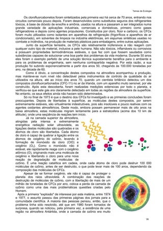 Temas de Ecologia
39
Os clorofluorcabonetos foram sintetizados pela primeira vez há cerca de 70 anos, entrando nos
circuitos comerciais pouco depois. Foram desenvolvidos como substitutos seguros dos refrigerantes
tóxicos, à base de dióxido de enxofre e amônia, usados na altura e passaram a ser integrados numa
grande variedade de aplicações industriais, comerciais e domésticas, primeiro como gases
refrigeradores e depois como agentes propulsores. Constituídos por cloro, flúor e carbono, os CFCs
foram muito utilizados como isolantes em aparelhos de refrigeração (frigoríficos e aparelhos de ar
condicionado), em solventes de limpeza na indústria eletrônicas, em espumas sintéticas usadas no
combate a incêndios, na produção de materiais plásticos para embalagens, entre outras aplicações.
Junto da superfície terrestre, os CFCs são relativamente inofensivos e não reagem com
qualquer outro tipo de material, inclusive a pele humana. Não são tóxicos, inflamáveis ou corrosivos
e possuem propriedades termodinâmicas estáveis, o que fez com que fossem saudados como
substâncias capazes de solucionar uma boa parte dos problemas da vida moderna. Durante 50 anos
eles foram o exemplo perfeito de uma solução técnica supostamente benéfica para o ambiente e
para os problemas de engenharia, sem nenhuma contrapartida negativa. Por esta razão, a sua
produção foi subindo exponencialmente a partir dos anos 50, chegando às 100.000 toneladas por
ano, na década de 60.
Como é óbvio, a concentração destes compostos na atmosfera acompanhou a produção,
mas manteve-se num nível não detectável pelos instrumentos de controlo de qualidade do ar
utilizados na altura, até ao início dos anos 70, quando um cientista britânico detectou um dos
compostos clorofluorcarbonados (CFC-11) no ar da Irlanda, com um aparelho muito sensível, por ele
construído. Após esta descoberta, foram realizadas medições extensivas por todo o planeta, e
verificou-se que este gás era claramente detectado em todas as regiões da atmosfera da superfície.
No entanto, os seus efeitos ainda não haviam sido determinados.
Só no final de 1973 é que o destino dos CFCs foi investigado e as primeiras conclusões foram
preocupantes. Depois de libertadas à superfície, as moléculas destes compostos, por serem
extremamente estáveis, são virtualmente indestrutíveis, pois são insolúveis e pouco reativas com os
agentes oxidantes atmosféricos. Deste modo, embora possam permanecer mais de oito anos na
baixa atmosfera, estas moléculas migram lentamente para a estratosfera (acima dos 10 km de
altitude), onde uma seqüência de reações tem início.
Já na camada superior da atmosfera,
atingidas pela intensa e extremamente
energética radiação solar ultravioleta, as
ligações destas moléculas são quebradas e os
átomos de cloro são libertados. Cada átomo
de cloro é capaz de quebrar a ligação entre os
átomos de oxigênio do ozônio, levando à
formação de monóxido de cloro (ClO) e
oxigênio (O2). Como o monóxido não é
estável, ele rapidamente reage com o oxigênio
atômico (O), originando mais uma molécula de
oxigênio e libertando o cloro para uma nova
reação de degradação de moléculas de
ozônio. É uma reação catalítica em cadeia, onde cada átomo de cloro pode destruir 100 000
moléculas de ozônio, antes de ser destruído, o que pode levar mais de 100 anos, dependendo da
composição das moléculas de CFCs.
Apesar de se formar oxigênio, ele não é capaz de proteger o
planeta dos raios ultravioleta. A combinação das reações de
destruição de moléculas de ozônio, com a libertação de mais de um
milhão de toneladas de CFCs por ano, coloca a perda da camada de
ozônio como uma das mais problemáticas questões criadas pelo
Homem.
Após a primeira "explosão" de interesse por esta matéria, entre 1974
e 1977, o assunto passou das primeiras páginas dos jornais para a
comunidade científica. A maioria das pessoas pensou, então, que o
problema tinha sido resolvido, até que em 1980 foram tomados de
surpresa, quando se noticiou, pela primeira vez, a existência de uma
região na atmosfera Antártida, onde a camada de ozônio era muito
 