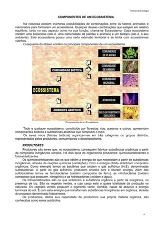 Temas de Ecologia
4
COMPONENTES DE UM ECOSSISTEMA
Na natureza existem inúmeras possibilidades de combinações entre os fatores animados e
inanimados para formarem um ecossistema. Qualquer dessas combinações que estejam em relativo
equilíbrio, tanto no seu aspecto como na sua função, chama-se Ecossistema. Cada ecossistema
contém uma biocenose (isto é, uma comunidade de plantas e animais) e um biótopo (isto é, o seu
ambiente). Este ecossistema possui uma certa extensão territorial e se limita com ecossistemas
vizinhos.
O esquema da abaixo contém os principais componentes de um ecossistema
Componentes de um Ecossistema.
Todo e qualquer ecossistema, constituído por florestas, rios, oceanos e outros, apresentam
componentes bióticos e substâncias abióticas que compõem o meio.
Os seres vivos (fatores bióticos) organizam-se em três categorias ou grupos distintos,
representados pelos produtores, consumidores e decompositores.
PRODUTORES
Produtores são seres que, no ecossistema, conseguem fabricar substâncias orgânicas a partir
de compostos inorgânicos simples. Há dois tipos de organismos produtores: quimiossintetizantes e
fotossintetizantes.
Os quimiossintetizantes são os que obtêm a energia de que necessitam a partir de substâncias
inorgânicas, através de reações químicas (oxidações). Com a energia obtida sintetizam compostos
orgânicos. Como exemplo temos as bactérias que oxidam o gás sulfídrico (H2S), denominadas
sulfobactérias. A partir do gás sulfídrico, produzem enxofre livre e liberam energia. Além das
sulfobactérias temos as ferrobactérias (oxidam compostos de ferro), as nitrobactérias (oxidam
compostos que possuem, nitrogênio) e as hidrobactérias (oxidam a água).
Os fotossintetizantes são os que sintetizam a substância orgânica a partir da inorgânica, na
presença de luz. São os vegetais verdes, a cujo cargo está a quase totalidade da produção na
natureza. Os vegetais verdes possuem o pigmento verde, clorofila, capaz de absorve a energia
luminosa do sol. É com esta energia que transformam substâncias Inorgânicas em orgânica, através
do processo denominado fotossíntese.
Os produtores, dados sua capacidade de produzirem sua própria matéria orgânica, são
conhecidos como seres autótrofos.
 