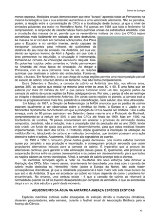 Temas de Ecologia
40
menos espessa. Medições anuais demonstraram que este "buraco" aparecia todas as Primaveras na
mesma localização e que a sua extensão aumentava a uma velocidade alarmante. Não se percebia,
porém, a relação entre a concentração de CFCs e a localização deste buraco, já que o nível de
emissões poluentes era maior no Hemisfério Norte. Foi apenas em 1984 que todo o fenômeno foi
compreendido. A conjunção de características físico-químicas únicas da estratosfera Antártida, com
a circulação das massas de ar, permite que os reservatórios inativos de cloro (os CFCs) sejam
convertidos mais facilmente em radicais de cloro destrutivos.
As massas de ar circulam em camadas sobrepostas, dos Pólos
para o Equador e no sentido inverso, sendo capazes de
transportar poluentes para milhares de quilômetros de
distância do seu local de emissão. Na Antártida, por sua vez,
devido ao rigoroso Inverno de Abril a Agosto, em que toda a
área permanece na escuridão, a circulação é interrompida,
formando-se círculos de convecção exclusivos daquela área.
Os poluentes trazidos pelas correntes no Verão permanecem
na Antártida até nova época de circulação. Ao chegar a
Primavera, com os seus primeiros raios de sol, as reações
químicas que destroem o ozônio são estimuladas. Forma-se,
então, o buraco. Em Novembro, o ar que chega de outras regiões permite uma recomposição parcial
do escudo de ozônio; o buraco diminui de tamanho, mas não fecha completamente.
Entre Setembro e Outubro, a camada de ozônio na Antártida tem tido, nos últimos anos,
apenas 30% do ozônio que existia na mesma área entre os anos 50 e 60. É uma falha que se
estende por mais 20 milhões de Km2
e que parece funcionar como um ralo, sugando partes da
camada de ozônio de outras regiões da Terra, adelgaçando-as. Por isso, o perigo já não se restringe
ao inóspito e desabitado continente Antártico. Em várias outras regiões do planeta, a camada está a
tornar-se progressivamente mais fina, permitindo a intensificação, nada salutar, dos raios ultravioleta.
Em Março de 1987, a Direção de Metereologia da NASA anunciou que as perdas de ozônio
estavam igualmente a ser observadas sobre a América do Norte, a Europa e o Japão e os
fabricantes rapidamente concordaram em que a produção de CFCs deveria ser limitada. Face a esta
ameaça, mais de 60 países assinaram em Setembro desse mesmo ano o Protocolo de Montreal,
comprometendo-se a reduzir em 50% o uso dos CFCs até finais de 1999. Mas em 1990, na
Conferência de Londres, 70 países concordaram em acelerar o processo de eliminação destes
compostos, decidindo, não a redução, mas a proscrição total da produção até ao ano 2000, tendo
sido criado um fundo de ajuda aos países em desenvolvimento, para que estas medidas fossem
implementadas. Para além dos CFCs, o Protocolo impõe igualmente a interdição da utilização do
metilclorofôrmio, tetracloreto de carbono e moléculas brometadas, que também possuem uma ação
destrutiva sobre o ozônio. Atualmente, 155 países são signatários do acordo.
De 1988 a 1992 o consumo global destes gases decresceu, pois muitos estados baniram
quase por completo a sua produção e importação, e conseguiram produzir aerossóis que usam
propulsores alternativos inócuos para a camada de ozônio. É imperativo que a procura de
alternativas continue, para garantir a total eliminação destes gases. É, igualmente, vital promover a
cooperação técnica entre os países desenvolvidos e os países em desenvolvimento, para que todas
as nações adotem as novas tecnologias. Afinal, a camada de ozônio protege todo o planeta.
Os cientistas começam agora a notar os resultados dos seus esforços para diminuir a
libertação dos CFCs. Mas mesmo assim, recentemente foi descoberta uma área com a camada de
ozônio muito destruída no Hemisfério Norte (sobre a Europa do Norte). Isto pode trazer
conseqüências dramáticas, já que a densidade populacional é bem maior sob este novo buraco do
que sob o da Antártida. O que vai acontecer ao ozônio no futuro depende de como o problema for
encaminhado. No entanto, uma certeza existe - é que a camada de ozônio só retornará à
normalidade quando os CFCs tiverem desaparecido por completo da atmosfera, o que só acontecerá
daqui a um ou dois séculos a partir deste momento.
AQUECIMENTO DA ÁGUA NA ANTÁRTIDA AMEAÇA ESPÉCIES EXÓTICAS
Espécies marinhas exóticas estão ameaçadas de extinção devido a mudanças climáticas,
disseram pesquisadores, esta semana, durante o festival anual da Associação Britânica para o
Avanço da Ciência.
 