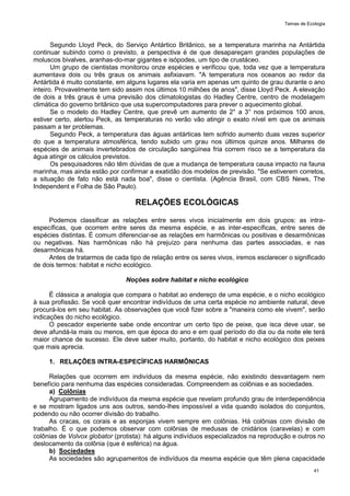 Temas de Ecologia
41
Segundo Lloyd Peck, do Serviço Antártico Britânico, se a temperatura marinha na Antártida
continuar subindo como o previsto, a perspectiva é de que desapareçam grandes populações de
moluscos bivalves, aranhas-do-mar gigantes e isópodes, um tipo de crustáceo.
Um grupo de cientistas monitorou onze espécies e verificou que, toda vez que a temperatura
aumentava dois ou três graus os animais asfixiavam. "A temperatura nos oceanos ao redor da
Antártida é muito constante, em alguns lugares ela varia em apenas um quinto de grau durante o ano
inteiro. Provavelmente tem sido assim nos últimos 10 milhões de anos", disse Lloyd Peck. A elevação
de dois a três graus é uma previsão dos climatologistas do Hadley Centre, centro de modelagem
climática do governo britânico que usa supercomputadores para prever o aquecimento global.
Se o modelo do Hadley Centre, que prevê um aumento de 2° a 3° nos próximos 100 anos,
estiver certo, alertou Peck, as temperaturas no verão vão atingir o exato nível em que os animais
passam a ter problemas.
Segundo Peck, a temperatura das águas antárticas tem sofrido aumento duas vezes superior
do que a temperatura atmosférica, tendo subido um grau nos últimos quinze anos. Milhares de
espécies de animais invertebrados de circulação sangüínea fria correm risco se a temperatura da
água atingir os cálculos previstos.
Os pesquisadores não têm dúvidas de que a mudança de temperatura causa impacto na fauna
marinha, mas ainda estão por confirmar a exatidão dos modelos de previsão. "Se estiverem corretos,
a situação de fato não está nada boa", disse o cientista. (Agência Brasil, com CBS News, The
Independent e Folha de São Paulo).
RELAÇÕES ECOLÓGICAS
Podemos classificar as relações entre seres vivos inicialmente em dois grupos: as intra-
específicas, que ocorrem entre seres da mesma espécie, e as inter-específicas, entre seres de
espécies distintas. É comum diferenciar-se as relações em harmônicas ou positivas e desarmônicas
ou negativas. Nas harmônicas não há prejuízo para nenhuma das partes associadas, e nas
desarmônicas há.
Antes de tratarmos de cada tipo de relação entre os seres vivos, iremos esclarecer o significado
de dois termos: habitat e nicho ecológico.
Noções sobre habitat e nicho ecológico
É clássica a analogia que compara o habitat ao endereço de uma espécie, e o nicho ecológico
à sua profissão. Se você quer encontrar indivíduos de uma certa espécie no ambiente natural, deve
procurá-los em seu habitat. As observações que você fizer sobre a "maneira como ele vivem", serão
indicações do nicho ecológico.
O pescador experiente sabe onde encontrar um certo tipo de peixe, que isca deve usar, se
deve afundá-la mais ou menos, em que época do ano e em qual período do dia ou da noite ele terá
maior chance de sucesso. Ele deve saber muito, portanto, do habitat e nicho ecológico dos peixes
que mais aprecia.
1. RELAÇÕES INTRA-ESPECÍFICAS HARMÔNICAS
Relações que ocorrem em indivíduos da mesma espécie, não existindo desvantagem nem
benefício para nenhuma das espécies consideradas. Compreendem as colônias e as sociedades.
a) Colônias
Agrupamento de indivíduos da mesma espécie que revelam profundo grau de interdependência
e se mostram ligados uns aos outros, sendo-lhes impossível a vida quando isolados do conjuntos,
podendo ou não ocorrer divisão do trabalho.
As cracas, os corais e as esponjas vivem sempre em colônias. Há colônias com divisão de
trabalho. É o que podemos observar com colônias de medusas de cnidários (caravelas) e com
colônias de Volvox globator (protista): há alguns indivíduos especializados na reprodução e outros no
deslocamento da colônia (que é esférica) na água.
b) Sociedades
As sociedades são agrupamentos de indivíduos da mesma espécie que têm plena capacidade
 