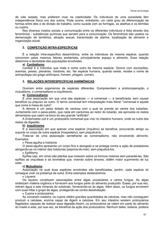 Temas de Ecologia
42
de vida isolada, mas preferem viver na coletividade. Os indivíduos de uma sociedade têm
independência física uns dos outros. Pode ocorre, entretanto, um certo grau de diferenciação de
formas entre eles e de divisão de trabalho, como sucede com as formigas, as abelhas e os térmitas
ou cupins.
Nos diversos insetos sociais a comunicação entre os diferentes indivíduos é feita através dos
feromônios - substâncias químicas que servem para a comunicação. Os feromônios são usados na
demarcação de territórios, atração sexual, transmissão de alarme, localização de alimento e
organização social.
2. CONPETIÇÃO INTRA-ESPECÍFICAS
É a relação intra-específica desarmônica, entre os indivíduos da mesma espécie, quando
concorrem pelos mesmos fatores ambientais, principalmente espaço e alimento. Essa relação
determina a densidade das populações envolvidas.
a) Canibalismo
Canibal é o indivíduo que mata e come outro da mesma espécie. Ocorre com escorpiões,
aranhas, peixes, planárias, roedores, etc. Na espécie humana, quando existe, recebe o nome de
antropofagia (do grego anthropos, homem; phagein, comer).
3. RELAÇÕES INTERESPECÍFICAS HARMÔNICAS
Ocorrem entre organismos de espécies diferentes. Compreendem a protocooperação, o
mutualismo, o comensalismo e inquilinismo.
a) Comensalismo
É uma associação em que uma das espécies — a comensal — é beneficiada, sem causar
benefício ou prejuízo ao outro. O termo comensal tem interpretação mais literal: "comensal é aquele
que come à mesa de outro".
A rêmora é um peixe dotado de ventosa com a qual se prende ao ventre dos tubarões.
Juntamente com o peixe-piloto, que nada em cardumes ao redor do tubarão, ela aproveita os restos
alimentares que caem na boca do seu grande "anfitrião".
A Entamoeba coli é um protozoário comensal que vive no intestino humano, onde se nutre dos
restos da digestão.
b) Inquilinismo
É a associação em que apenas uma espécie (inquilino) se beneficia, procurando abrigo ou
suporte no corpo de outra espécie (hospedeiro), sem prejudicá-lo.
Trata-se de uma associação semelhante ao comensalismo, não envolvendo alimento.
Exemplos:
 Peixe-agulha e holotúria
O peixe-agulha apresenta um corpo fino e alongado e se protege contra a ação de predadores
abrigando-se no interior das holotúrias (pepinos-do-mar), sem prejudicá-los.
 Epifitismo
Epífias (epi, em cima) são plantas que crescem sobre os troncos maiores sem parasitá-las. São
epífitas as orquídeas e as bromélias que, vivendo sobre árvores, obtêm maior suprimento de luz
solar.
c) Mutualismo
Associação na qual duas espécies envolvidas são beneficiadas, porém, cada espécie só
consegue viver na presença da outra. Entre exemplos destacaremos.
 Liquens
Os liquens constituem associações entre algas unicelulares e certos fungos. As algas
sintetizam matéria orgânica e fornecem aos fungos parte do alimento produzido. Esses, por sua vez,
retiram água e sais minerais do substrato, fornecendo-os às algas. Além disso, os fungos envolvem
com suas hifas o grupo de algas, protegendo-as contra desidratação.
 Cupins e protozoários
Ao comerem madeira, os cupins obtêm grandes quantidades de celulose, mas não conseguem
produzir a celulase, enzima capaz de digerir a celulose. Em seu intestino existem protozoários
flagelados capazes de realizar essa digestão.Assim, os protozoários se valem em parte do alimento
do inseto e este, por sua vez, se beneficia da ação dos protozoários. Nenhum deles, todavia, poderia
 