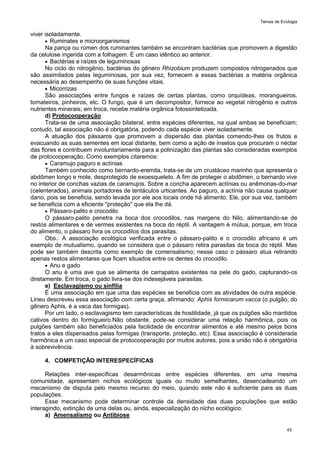 Temas de Ecologia
43
viver isoladamente.
 Ruminates e microorganismos
Na pança ou rúmen dos ruminantes também se encontram bactérias que promovem a digestão
da celulose ingerida com a folhagem. É um caso idêntico ao anterior.
 Bactérias e raízes de leguminosas
No ciclo do nitrogênio, bactérias do gênero Rhizobium produzem compostos nitrogenados que
são assimilados pelas leguminosas, por sua vez, fornecem a essas bactérias a matéria orgânica
necessária ao desempenho de suas funções vitais.
 Micorrizas
São associações entre fungos e raízes de certas plantas, como orquídeas, morangueiros,
tomateiros, pinheiros, etc. O fungo, que é um decompositor, fornece ao vegetal nitrogênio e outros
nutrientes minerais; em troca, recebe matéria orgânica fotossintetizada.
d) Protocooperação
Trata-se de uma associação bilateral, entre espécies diferentes, na qual ambas se beneficiam;
contudo, tal associação não é obrigatória, podendo cada espécie viver isoladamente.
A atuação dos pássaros que promovem a dispersão das plantas comendo-lhes os frutos e
evacuando as suas sementes em local distante, bem como a ação de insetos que procuram o néctar
das flores e contribuem involuntariamente para a polinização das plantas são consideradas exemplos
de protocooperação. Como exemplos citaremos:
 Caramujo paguro e actínias
Também conhecido como bernardo-eremita, trata-se de um crustáceo marinho que apresenta o
abdômen longo e mole, desprotegido de exoesqueleto. A fim de proteger o abdômen, o bernardo vive
no interior de conchas vazias de caramujos. Sobre a concha aparecem actínias ou anêmonas-do-mar
(celenterados), animais portadores de tentáculos urticantes. Ao paguro, a actínia não causa qualquer
dano, pois se beneficia, sendo levada por ele aos locais onde há alimento. Ele, por sua vez, também
se beneficia com a eficiente "proteção" que ela lhe dá.
 Pássaro-palito e crocodilo
O pássaro-palito penetra na boca dos crocodilos, nas margens do Nilo, alimentando-se de
restos alimentares e de vermes existentes na boca do réptil. A vantagem é mútua, porque, em troca
do alimento, o pássaro livra os crocodilos dos parasitas.
Obs.: A associação ecológica verificada entre o pássaro-palito e o crocodilo africano é um
exemplo de mutualismo, quando se considera que o pássaro retira parasitas da boca do réptil. Mas
pode ser também descrita como exemplo de comensalismo; nesse caso o pássaro atua retirando
apenas restos alimentares que ficam situados entre os dentes do crocodilo.
 Anu e gado
O anu é uma ave que se alimenta de carrapatos existentes na pele do gado, capturando-os
diretamente. Em troca, o gado livra-se dos indesejáveis parasitas.
e) Esclavagismo ou sinfilia
É uma associação em que uma das espécies se beneficia com as atividades de outra espécie.
Lineu descreveu essa associação com certa graça, afirmando: Aphis formicarum vacca (o pulgão, do
gênero Aphis, é a vaca das formigas).
Por um lado, o esclavagismo tem características de hostilidade, já que os pulgões são mantidos
cativos dentro do formigueiro.Não obstante, pode-se considerar uma relação harmônica, pois os
pulgões também são beneficiados pela facilidade de encontrar alimentos e até mesmo pelos bons
tratos a eles dispensados pelas formigas (transporte, proteção, etc). Essa associação é considerada
harmônica e um caso especial de protocooperação por muitos autores, pois a união não é obrigatória
à sobrevivência.
4. COMPETIÇÃO INTERESPECÍFICAS
Relações inter-específicas desarmônicas entre espécies diferentes, em uma mesma
comunidade, apresentam nichos ecológicos iguais ou muito semelhantes, desencadeando um
mecanismo de disputa pelo mesmo recurso do meio, quando este não é suficiente para as duas
populações.
Esse mecanismo pode determinar controle da densidade das duas populações que estão
interagindo, extinção de uma delas ou, ainda, especialização do nicho ecológico.
a) Amensalismo ou Antibiose
 