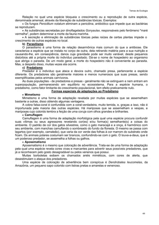 Temas de Ecologia
44
Relação no qual uma espécie bloqueia o crescimento ou a reprodução de outra espécie,
denominada amensal, através da liberação de substâncias tóxicas. Exemplos:
 Os fungos Penicillium notatum eliminam a penicilina, antibiótico que impede que as bactérias
se reproduzam.
 As substâncias secretadas por dinoflagelados Gonyaulax, responsáveis pelo fenômeno "maré
vermelha", podem determinar a morte da fauna marinha.
 A secreção e eliminação de substâncias tóxicas pelas raízes de certas plantas impede o
crescimento de outras espécies no local.
b) Parasitismo
O parasitismo é uma forma de relação desarmônica mais comum do que a antibiose. Ele
caracteriza a espécie que se instala no corpo de outra, dela retirando matéria para a sua nutrição e
causando-lhe, em conseqüência, danos cuja gravidade pode ser muito variável, desde pequenos
distúrbios até a própria morte do indivíduo parasitado. Dá-se o nome de hospedeiro ao organismo
que abriga o parasita. De um modo geral, a morte do hospedeiro não é conveniente ao parasita.
Mas, a despeito disso, muitas vezes ela ocorre.
c) Predatismo
Predador é o indivíduo que ataca e devora outro, chamado presa, pertencente a espécie
diferente. Os predadores são geralmente maiores e menos numerosos que suas presas, sendo
exemplificadas pelos animais carnívoros.
As duas populações - de predadores e presas - geralmente não se extinguem e nem entram em
superpopulação, permanecendo em equilíbrio no ecossistema. Para a espécie humana, o
predatismo, como fator limitante do crescimento populacional, tem efeito praticamente nulo.
Formas especiais de adaptações ao Predatismo
 Mimetismo
Mimetismo é uma forma de adaptação revelada por muitas espécies que se assemelham
bastante a outras, disso obtendo algumas vantagens.
A cobra falsa-coral é confundida com a coral-verdadeira, muito temida, e, graças a isso, não é
importunada pela maioria das outras espécies. Há mariposas que se assemelham a vespas, e
mariposas cujo colorido lembra a feição de uma coruja com olhos grandes e brilhantes.
 Camuflagem
Camuflagem é uma forma de adaptação morfológica pela qual uma espécie procura confundir
suas vítimas ou seus agressores revelando cor(es) e/ou forma(s) semelhante(s) a coisas do
ambiente. O padrão de cor dos gatos silvestres, como o gato maracajá e a onça, é harmônico com
seu ambiente, com manchas camuflando o sombreado do fundo da floresta. O mesmo se passa com
lagartos (por exemplo, camaleão), que varia da cor verde das folhas à cor marrom do substrato onde
ficam. Os animais polares costumam ser brancos, confundindo-se com o gelo. O louva-a-deus, que é
um poderoso predador, se assemelha a folhas ou galhos.
 Aposematismo
Aposematismo é o mesmo que coloração de advertência. Trata-se de uma forma de adaptação
pela qual uma espécie revela cores vivas e marcantes para advertir seus possíveis predadores, que
já a reconhecem pelo gosto desagradável ou pelos venenos que possui.
Muitas borboletas exibem os chamados anéis miméticos, com cores de alerta, que
desestimulam o ataque dos predadores.
Uma espécie de coloração de advertência bem conspícua é Dendrobates Ieucomelas, da
Amazônia, um pequeno sapo colorido com listras pretas e amarelas e venenoso.
 