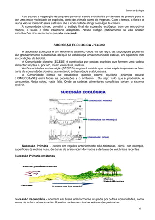 Temas de Ecologia
47
Aos poucos a vegetação de pequeno porte vai sendo substituída por árvores de grande porte e
por uma maior variedade de espécies, tanto de animais como de vegetais. Com o tempo, a flora e a
fauna vão se tornando mais estáveis, até a comunidade atingir o estágio de clímax.
A comunidade clímax, constitui o estágio final da sucessão ecológica, com um microclima
próprio, a fauna e flora totalmente adaptadas. Nesse estágio praticamente só vão ocorrer
substituições dos seres vivos que vão morrendo.
SUCESSAO ECOLOGICA - resumo
A Sucessão Ecológica é um fenômeno dinâmico onde, via de regra, as populações pioneiras
são gradativamente substituídas até que se estabeleça uma comunidade estável, em equilíbrio com
as condições da habitat.
A Comunidade pioneira (ECESE) é constituída por poucas espécies que formam uma cadeia
alimentar simples e, por isto, muito vulnerável, instável.
As Comunidades em transição (SÉRIES) surgem à medida que novas espécies passam a fazer
parte da comunidade pioneira, aumentando a diversidade e a biomassa.
A Comunidade clímax se estabelece quando ocorre equilíbrio dinâmico natural
(HOMEOSTASE) entre todas as populações e o ambiente. Ou seja: tudo que é produzido, é
consumido. Nada sobra, nada falta. Onde as cadeias alimentares complexas tornam o sistema
estável.
Sucessão Primária – ocorre em regiões anteriormente não-habitadas, como, por exemplo,
superfícies de rochas nuas, de dunas de areia recém-formadas e de lavas de vulcânicas recentes.
Sucessão Primária em Dunas
Sucessão Secundária – ocorrem em áreas anteriormente ocupada por outras comunidades, como
terras de cultura abandonadas, florestas recém-derrubadas e áreas de queimadas.
 