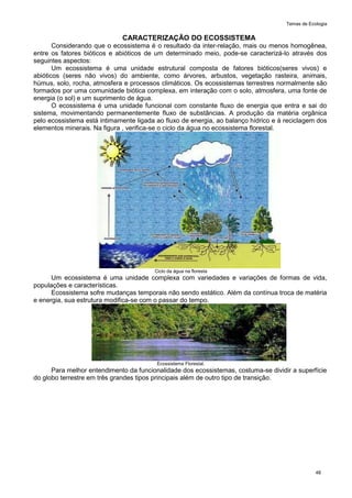 Temas de Ecologia
48
CARACTERIZAÇÃO DO ECOSSISTEMA
Considerando que o ecossistema é o resultado da inter-relação, mais ou menos homogênea,
entre os fatores bióticos e abióticos de um determinado meio, pode-se caracterizá-lo através dos
seguintes aspectos:
Um ecossistema é uma unidade estrutural composta de fatores bióticos(seres vivos) e
abióticos (seres não vivos) do ambiente, como árvores, arbustos, vegetação rasteira, animais,
húmus, solo, rocha, atmosfera e processos climáticos. Os ecossistemas terrestres normalmente são
formados por uma comunidade biótica complexa, em interação com o solo, atmosfera, uma fonte de
energia (o sol) e um suprimento de água.
O ecossistema é uma unidade funcional com constante fluxo de energia que entra e sai do
sistema, movimentando permanentemente fluxo de substâncias. A produção da matéria orgânica
pelo ecossistema está intimamente ligada ao fluxo de energia, ao balanço hídrico e à reciclagem dos
elementos minerais. Na figura , verifica-se o ciclo da água no ecossistema florestal.
Ciclo da água na floresta
Um ecossistema é uma unidade complexa com variedades e variações de formas de vida,
populações e características.
Ecossistema sofre mudanças temporais não sendo estático. Além da contínua troca de matéria
e energia, sua estrutura modifica-se com o passar do tempo.
Ecossistema Florestal.
Para melhor entendimento da funcionalidade dos ecossistemas, costuma-se dividir a superfície
do globo terrestre em três grandes tipos principais além de outro tipo de transição.
 