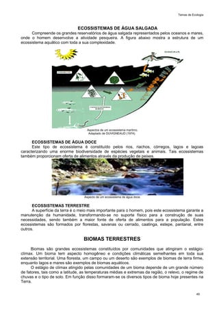 Temas de Ecologia
49
ECOSSISTEMAS DE ÁGUA SALGADA
Compreende os grandes reservatórios de água salgada representados pelos oceanos e mares,
onde o homem desenvolve a atividade pesqueira. A figura abaixo mostra a estrutura de um
ecossistema aquático com toda a sua complexidade.
Aspectos de um ecossistema marítmo.
Adaptado de DUVIGNEAUD (1974).
ECOSSISTEMAS DE ÁGUA DOCE
Este tipo de ecossistema é constituído pelos rios, riachos, córregos, lagos e lagoas
caracterizando uma enorme biodiversidade de espécies vegetais e animais. Tais ecossistemas
também proporcionam oferta de alimentos através da produção de peixes.
Aspecto de um ecossistema de água doce.
ECOSSISTEMAS TERRESTRE
A superfície da terra é o meio mais importante para o homem, pois este ecossistema garante a
manutenção da humanidade, transformando-se no suporte físico para a construção de suas
necessidades, sendo também a maior fonte de oferta de alimentos para a população. Estes
ecossistemas são formados por florestas, savanas ou cerrado, caatinga, estepe, pantanal, entre
outros.
BIOMAS TERRESTRES
Biomas são grandes ecossistemas constituídos por comunidades que atingiram o estágio-
clímax. Um bioma tem aspecto homogêneo e condições climáticas semelhantes em toda sua
extensão territorial. Uma floresta, um campo ou um deserto são exemplos de biomas de terra firme,
enquanto lagos e mares são exemplos de biomas aquáticos.
O estágio de clímax atingido pelas comunidades de um bioma depende de um grande número
de fatores, tais como a latitude, as temperaturas médias e extremas da região, o relevo, o regime de
chuvas e o tipo de solo. Em função disso formaram-se os diversos tipos de bioma hoje presentes na
Terra.
 