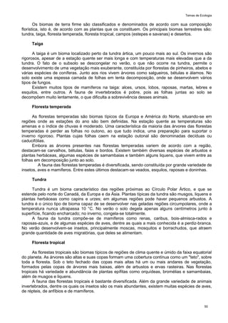 Temas de Ecologia
50
Os biomas de terra firme são classificados e denominados de acordo com sua composição
florística, isto é, de acordo com as plantas que os constituem. Os principais biomas terrestres são:
tundra, taiga, floresta temperada, floresta tropical, campos (estepes e savanas) e desertos.
Taiga
A taiga é um bioma localizado perto da tundra ártica, um pouco mais ao sul. Os invernos são
rigorosos, apesar de a estação quente ser mais longa e com temperaturas mais elevadas que a da
tundra. O fato de o subsolo se descongelar no verão, o que não ocorre na tundra, permite o
desenvolvimento de uma vegetação mais exuberante, constituída por florestas de pinheiros, abetos e
várias espécies de coníferas. Junto aos rios vivem árvores como salgueiros, bétulas e álamos. No
solo existe uma espessa camada de folhas em lenta decomposição, onde se desenvolvem vários
tipos de fungos.
Existem muitos tipos de mamíferos na taiga: alces, ursos, lobos, raposas, martas, lebres e
esquilos, entre outros. A fauna de invertebrados é pobre, pois as folhas juntas ao solo se
decompõem muito lentamente, o que dificulta a sobrevivência desses animais.
Floresta temperada
As florestas temperadas são biomas típicos da Europa e América do Norte, situando-se em
regiões onde as estações do ano são bem definidas. Na estação quente as temperaturas são
amenas e o índice de chuvas é moderado. Uma característica da maioria das árvores das florestas
temperadas é perder as folhas no outono, ao que tudo indica, uma preparação para suportar o
inverno rigoroso. Plantas cujas folhas caem na estação outonal são denominadas decíduas ou
caducifólias.
Embora as árvores presentes nas florestas temperadas variem de acordo com a região,
destacam-se carvalhos, bétulas, faias e bordos. Existem também diversas espécies de arbustos e
plantas herbáceas, algumas espécies de samambaias e também alguns liquens, que vivem entre as
folhas em decomposição junto ao solo.
A fauna das florestas temperadas é diversificada, sendo constituída por grande variedade de
insetos, aves e mamíferos. Entre estes últimos destacam-se veados, esquilos, raposas e doninhas.
Tundra
Tundra é um bioma característico das regiões próximas ao Círculo Polar Ártico, e que se
estende pelo norte do Canadá, da Europa e da Ásia. Plantas típicas da tundra são musgos, liquens e
plantas herbáceas como capins e urzes; em algumas regiões pode haver pequenos arbustos. A
tundra é o único tipo de bioma capaz de se desenvolver nas geladas regiões circumpolares, onde a
temperatura nunca ultrapassa 10 °C. No verão o solo degela apenas alguns centímetros junto à
superfície, ficando encharcado; no inverno, congela-se totalmente.
A fauna da tundra compõe-se de mamíferos como renas, caribus, bois-almisca-rados e
raposas-azuis, e de algumas espécies de aves, dentre as quais a mais conhecida é a perdiz-branca.
No verão desenvolvem-se insetos, principalmente moscas, mosquitos e borrachudos, que atraem
grande quantidade de aves migratórias, que deles se alimentam.
Floresta tropical
As florestas tropicais são biomas típicos de regiões de clima quente e úmido da faixa equatorial
do planeta. As árvores são altas e suas copas formam uma cobertura contínua como um "teto", sobre
toda a floresta. Sob o teto fechado das copas mais altas há um ou mais andares de vegetação,
formados pelas copas de árvores mais baixas, além de arbustos e ervas rasteiras. Nas florestas
tropicais há variedade e abundância de plantas epífitas como orquídeas, bromélias e samambaias,
além de musgos e liquens.
A fauna das florestas tropicais é bastante diversificada. Além da grande variedade de animais
invertebrados, dentre os quais os insetos são os mais abundantes, existem muitas espécies de aves,
de répteis, de anfíbios e de mamíferos.
 