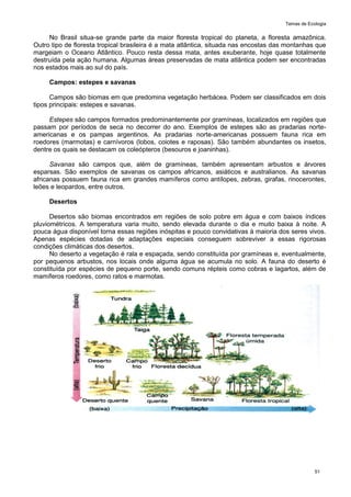 Temas de Ecologia
51
No Brasil situa-se grande parte da maior floresta tropical do planeta, a floresta amazônica.
Outro tipo de floresta tropical brasileira é a mata atlântica, situada nas encostas das montanhas que
margeiam o Oceano Atlântico. Pouco resta dessa mata, antes exuberante, hoje quase totalmente
destruída pela ação humana. Algumas áreas preservadas de mata atlântica podem ser encontradas
nos estados mais ao sul do país.
Campos: estepes e savanas
Campos são biomas em que predomina vegetação herbácea. Podem ser classificados em dois
tipos principais: estepes e savanas.
Estepes são campos formados predominantemente por gramíneas, localizados em regiões que
passam por períodos de seca no decorrer do ano. Exemplos de estepes são as pradarias norte-
americanas e os pampas argentinos. As pradarias norte-americanas possuem fauna rica em
roedores (marmotas) e carnívoros (lobos, coiotes e raposas). São também abundantes os insetos,
dentre os quais se destacam os coleópteros (besouros e joaninhas).
Savanas são campos que, além de gramíneas, também apresentam arbustos e árvores
esparsas. São exemplos de savanas os campos africanos, asiáticos e australianos. As savanas
africanas possuem fauna rica em grandes mamíferos como antílopes, zebras, girafas, rinocerontes,
leões e leopardos, entre outros.
Desertos
Desertos são biomas encontrados em regiões de solo pobre em água e com baixos índices
pluviométricos. A temperatura varia muito, sendo elevada durante o dia e muito baixa à noite. A
pouca água disponível torna essas regiões inóspitas e pouco convidativas à maioria dos seres vivos.
Apenas espécies dotadas de adaptações especiais conseguem sobreviver a essas rigorosas
condições climáticas dos desertos.
No deserto a vegetação é rala e espaçada, sendo constituída por gramíneas e, eventualmente,
por pequenos arbustos, nos locais onde alguma água se acumula no solo. A fauna do deserto é
constituída por espécies de pequeno porte, sendo comuns répteis como cobras e lagartos, além de
mamíferos roedores, como ratos e marmotas.
 