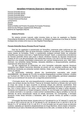 Temas de Ecologia
53
REGIÕES FITOECOLÓGICAS E ÁREAS DE VEGETAÇÃO
Floresta Ombrófila Densa
Floresta Ombrófila Aberta
Floresta Ombrófila Mista
Floresta Estacional Semidecidual
Floresta Estacional Decidual
Campinarana
Savana
Estepe
Sistema Edáfico de Primeira Ocupação (Formações Pioneiras)
Sistemas dos Refúgios Vegetacionais (Relíquias)
Sistema da Vegetação Disjunta
Sistema Primário
No sistema primário (natural), estão incluídos todos os tipos de vegetação ou Regiões
Fitoecológicas Brasileiras, as formações Pioneiras, os Refúgios Vegetacionais e as faixas de Tensão
Ecológica dos contatos entre duas ou mais Regiões Fitoecológicas.
Floresta Ombrófila Densa (Floresta Pluvial Tropical)
Este tipo de vegetação é caracterizado por fanerófitos, justamente pelas subformas de vida
macro e mesofanerófitos, além de lianas lenhosas e epífitas em abundância, que o diferenciam das
outras classes de formações. Porém, a característica ecológica principal reside nos ambientes
ombrófilos que marcam muito bem a "região floríticas florestal". Assim, a característica ombrotérmica
da Floresta Ombrófila Densa está presa a fatores climáticos tropicais de elevadas temperaturas
(médias de 25º) e de alta precipitação, bem distribuídas durante o ano (de 0 a 60 dias secos), o que
determina uma situação bioecológica praticamente sem período biologicamente seco. Além disso,
dominam, nos ambientes destas florestas, latossolos distróficos e, excepcionalmente, eutróficos,
originados de vários tipos de rochas.
Tal tipo vegetacional foi subdividido em cinco formações ordenadas segundo hierarquia
topográfica que refletem fisionomias diferentes de acordo com as variações ecotípicas das faixas
altimétricas resultantes de ambientes também distintos. Estes variam 1º centígrado para cada 100
metros de altitude.
As observações realizadas, através dos levantamentos executados pelo projeto
RADAMBRASIL, nas décadas de 70 e 80 e os estudos fitogeográficos mundiais confiáveis, iniciados
por Humbold em 1806 na ilha de Tenerife e contidos na vasta bibliografia, permitiram estabelecer
faixas que se estreitavam de acordo com os seguintes posicionamentos:
1.Formação aluvial: não varia topograficamente e apresenta sempre os ambientes repetitivos,
dentro dos terraços aluviais dos flúvios. Trata-se de formação ribeirinha ou floresta ciliar que ocorre
ao longo dos cursos de água ocupando os terrenos antigos das planícies quartenárias. Esta
formação é constituída por macro, meso e microfanerófitos de rápido crescimento, em geral de casca
lisa, com o tronco cônico e, por vezes, com a forma característica de botija e raízes tabulares.
Apresenta com freqüência um dossel emergente uniforme. É uma formação com bastante palmeiras
no estrato dominado e na submata, e nesta ocorrem nanofanerófitos e alguns caméfitos no meio de
plântulas da densa reconstituição natural do estrato dominante. Em contrapartida, a formação
apresenta muitas lianas lenhosas e herbáceas, além de grande número de epífitas e poucas
parasitas.
2.Formação das terras baixas: situada entre os 4° de latitude N e os 16° latitude S, a partir dos
5 m até os 100 m acima do mar; de 16° de latitude S a 24° de latitude S de 5 m até 50 m; de 24° de
latitude S a 32° de latitude S de 5 m até 30 m. É uma formação que em geral ocupa as planícies
costeiras, capeadas por tabuleiros pliopleistocênicos do Grupo Barreiras. Ocorre desde a Amazônia,
estendendo-se por todo o Nordeste até proximidades do rio São João, no Estado do Rio de Janeiro.
 