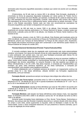 Temas de Ecologia
55
dominados pela Araucaria angustifolia associada a ecotipos que variam de acordo com as altitudes
dos flúvios.
2.Submontana, de 50 até mais ou menos 400 m de altitude. Esta formação, atualmente, é
encontrada na forma de pequenas disjunções localizadas em vários pontos do "Craton Sul-rio-
grandense". No município de Lauro Mueller, por exemplo, na década de 50, podia-se observar cerca
de 1.200 exemplares de Araucaria angustifolia. Contudo, nesta década, este número não chega a
200 exemplares de troncos finos e relativamente baixos, pertencentes ao estrato dominado. O que
resta é uma floresta secundária, ficando cada vez mais raro encontrarem-se exemplares de
Araucaria angustifolia, que tendem a desaparecer em poucos anos.
3.Montana, de 400 até mais ou menos 1000 m de altitude. Esta formação, encontrada
atualmente em poucas reservas particulares e no Parque Nacional do Iguaçu, ocupava quase que
inteiramente o planalto acima de 500 m de altitude, nos Estados do Paraná, Santa Catarina e Rio
Grande do Sul.
4.Altomontana, situada a mais de 1000 m de altitude. Esta floresta está localizada acima de
100m de altitude, sendo sua maior ocorrência no Parque do Taimbezinho (RS) e na crista do Planalto
Meridional, próximo aos "campos de Santa Bárbara" no Parque de São Joaquim (SC). Atualmente,
esta floresta alto-montana encontra-se ainda bem conservada e com elementos quase intactos no
Parque Estadual de Campos do Jordão (SP).
Floresta Estacional Semidecidual (Floresta Tropical Subcaducifólia)
O conceito ecológico deste tipo de vegetação está condicionado pela dupla estacionalidade
climática: uma tropical, com época de intensas chuvas de verão seguidas por estiagens acentuadas;
e outra subtropical, sem período seco, mas com seca fisiológica provocada pelo intenso frio de
inverno, com temperaturas médias inferiores a 15 °C.
É constituída por fanerófitos com gemas foliares protegidas da seca por escamas (catáfilos ou
pêlos), tendo folhas adultas esclerófilas ou membranáceas deciduais. Em tal tipo de vegetação, a
porcentagem das árvores caducifólias, no conjunto florestal e não das espécies que perdem as
folhas individualmente, é de 20 e 50%. Nas áreas tropicais, é composta por mesofanerófitos que
revestem, em geral, solos areníticos distróficos. Já nas áreas subtropicais, é composta por
macrofanerófitos, pois revestem solos basálticos eutróficos.
O critério estabelecido com a finalidade exclusiva de propiciar um mapeamento contínuo de
grandes áreas foi o das faixas altimétricas, utilizado também nas formações vegetacionais
precedentes, como por exemplo:
Formação Aluvial: apresenta-se sempre nos terraços mais antigos das calhas dos rios.
Formação das Terras baixas: ocorrentes entre 5 a 100 m de altitude situadas entre os 4° de
latitude N e os 16 ° de latitude Sul; de 5 a 50 m quando localizados nas latitudes de 16 ° a 24 ° Sul; e
de 5 a 30 m nas latitudes de 24° a 32° Sul.
Formação Submontana: situada na faixa altimétrica que varia de 100 a 600 m de acordo com
a latitude de 4° N até 16° S; de 50 a 500 m entre os 16° até os 24° de latitude S; e de 30 a 400 m
após os 24° de latitude Sul.
Formação Montana: está situada nas faixas altimétricas acima desses níveis, nas seguintes
áreas: na Amazônia entre 600 e 2000 m de altitude e acima dos 16° de latitude Sul entre os 400 e
1500 m de altitude.
Somente quatro formações foram delimitadas no País: Aluvial, Terras Baixas, Submontana e
Montana. Isso porque este tipo florestal é bastante descontínuo e sempre situado entre dois climas,
um úmido e outro árido, sendo superúmido no Equador, árido no Nordeste e úmido no Sul. No
Centro-Oeste, ocorre o clima continental estacional, em que predomina a Savana (Cerrado), que é
um tipo de vegetação de clímax edáfico.
 