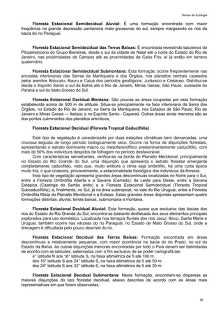 Temas de Ecologia
56
Floresta Estacional Semidecidual Aluvial: É uma formação encontrada com maior
freqüência na grande depressão pantaneira mato-grossense do sul, sempre margeando os rios da
bacia do rio Paraguai.
Floresta Estacional Semidecidual das Terras Baixas: É encontrada revestindo tabuleiros do
Pliopleistoceno do Grupo Barreiras, desde o sul da cidade de Natal até o norte do Estado do Rio de
Janeiro, nas proximidades de Campos até as proximidades de Cabo Frio, aí já então em terreno
quaternário.
Floresta Estacional Semidecidual Submontana: Esta formação ocorre freqüentemente nas
encostas interioranas das Serras da Mantiqueira e dos Órgãos, nos planaltos centrais capeados
pelos arenitos Botucatu, Bauru e Caiuá dos períodos geológicos, Jurássico e Cretáceo. Distribui-se
desde o Espírito Santo e sul da Bahia até o Rio de Janeiro, Minas Gerais, São Paulo, sudoeste do
Paraná e sul do Mato Grosso do Sul.
Floresta Estacional Decidual Montana: São poucas as áreas ocupadas por esta formação
estabelecida acima de 500 m de altitude. Situa-se principalmente na face interiorana da Serra dos
Órgãos, no Estado do Rio de Janeiro; na Serra da Mantiqueira, nos Estados de São Paulo, Rio de
Janeiro e Minas Gerais –- Itatiaia; e no Espírito Santo - Caparaó. Outras áreas ainda menores são as
dos pontos culminantes dos planaltos areníticos.
Floresta Estacional Decidual (Floresta Tropical Caducifólia)
Este tipo de vegetação é caracterizado por duas estações climáticas bem demarcadas, uma
chuvosa seguida de longo período biologicamente seco. Ocorre na forma de disjunções florestais,
apresentando o estrato dominante macro ou mesofanerofítico predominantemente caducifólio, com
mais de 50% dos indivíduos despidos de folhagem no período desfavorável.
Com características semelhantes, verifica-se na borda do Planalto Meridional, principalmente
no Estado do Rio Grande do Sul, uma disjunção que apresenta o estrato florestal emergente
completamente caducifólio, visto que, muito embora o clima seja ombrófilo, há uma curta época
muito fria, o que ocasiona, provavelmente, a estacionalidade fisiológica dos indivíduos da floresta.
Este tipo de vegetação apresenta grandes áreas descontínuas localizadas no Norte para o Sul,
entre a Floresta Ombrófila Aberta e a Savana (Cerrado); de Leste para Oeste, entre a Savana
Estépica (Caatinga do Sertão árido) e a Floresta Estacional Semidecidual (Floresta Tropical
Subcaducifólia); e, finalmente, no Sul, já na área subtropical, no vale do Rio Uruguai, entre a Floresta
Ombrófila Mista do Planalto Meridional e a Estepe. Estas grandes áreas disjuntas apresentam quatro
formações distintas: aluvial, terras baixas, submontana e montana.
Floresta Estacional Decidual Aluvial: Esta formação, quase que exclusiva das bacias dos
rios do Estado do Rio Grande do Sul, encontra-se bastante desfalcada dos seus elementos principais
explorados para uso doméstico. Localizada nos terraços fluviais dos rios Jacuí, Ibicuí, Santa Maria e
Uruguai, também ocorre nas várzeas do rio Paraguai, no Estado de Mato Grosso do Sul, onde a
drenagem é dificultada pelo pouco desnível do rio.
Floresta Estacional Decidual das Terras Baixas: Formação encontrada em áreas
descontínuas e relativamente pequenas, com maior ocorrência na bacia do rio Prado, no sul do
Estado da Bahia. As outras disjunções menores encontradas por todo o País devem ser delimitadas
de acordo com as latitudes, salientadas com o fim exclusivo de se poder cartografá-las:
4° latitude N aos 16° latitude S, na faixa altimétrica de 5 até 100 m.
dos 16° latitude S aos 24° latitude S, na faixa altimétrica de 5 até 50 m.
dos 24° latitude S aos 32° latitude S, na faixa altimétrica de 5 até 30 m.
Floresta Estacional Decidual Submontana: Nesta formação, encontram-se dispersas as
maiores disjunções do tipo florestal decidual, abaixo descritas de acordo com as áreas mais
representativas em que foram observadas.
 