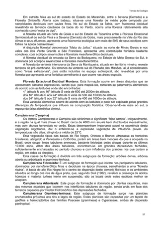 Temas de Ecologia
57
Em estreita faixa ao sul do estado do Estado do Maranhão, entre a Savana (Cerrado) e a
Floresta Ombrófila Aberta com babaçu, situa-se uma floresta de médio porte composta por
nanofoliadas deciduais com caules finos. No sul do Estado da Bahia, com fisionomia decidual
revestindo os terrenos calcáreos da bacia do rio Pardo, ocorre uma floresta relativamente alta
conhecida como ―mata de cipó‖.
A floresta situada ao norte de Goiás e sul do Estado de Tocantins entre a Floresta Estacional
Semidecidual do sul do Pará e a Savana (Cerrado) de Goiás, mais precisamente no Vale do Rio das
Almas e seus afluentes, apresenta uma fisionomia ecológica com mais de 50% de seus ecotipos sem
folhas na época desfavorável.
A disjunção florestal denominada ―Mata do Jaíba,‖ situada ao norte de Minas Gerais e nos
vales dos rios Verde Grande e São Francisco, apresenta uma constituição florística bastante
complexa, com ecotipos savanícolas e florestais mesofanerófitos deciduais.
A floresta decidual da encosta da Serra da Bodoquena, no Estado de Mato Grosso do Sul, é
dominada por ecotipos savanícolas e florestais mesofanerófitos.
A floresta da vertente interiorana da Serra da Mantiqueira, situada em território mineiro, reveste
terrenos do pré-cambriano. Os terrenos da vertente sul do Planalto das Missões, aí já considerados
como ―áreas extrazonais‖, pois estão incluídas no espaço subtropical, são revestidas por uma
floresta que apresenta uma florística semelhante à que ocorre nas áreas tropicais.
Floresta Estacional Decidual Montana: Esta formação ocorre em áreas disjuntas que se
apresentam bastante expressivas, sendo que, para mapeá-las, tomaram-se parâmetros altimétricos
de acordo com as latitudes onde são encontradas:
4° latitude N aos 16° latitude S varia de 600 até 2000m de altitude.
dos 16° latitude S aos 24° latitude S varia de 500 até 1500m de altitude.
dos 24° latitude S aos 32° latitude S varia de 400 até 1000m de altitude.
Esta variação altimétrica ocorre de acordo com as latitudes e pode ser explicada pelas grandes
diferenças de temperatura que influem na composição florística. Observando-se mais ao sul, o
espaço da faixa altimétrica diminui.
Campinarana (Campina)
Os termos Campinarana e Campina são sinônimos e significam ―falso campo‖. Inegavelmente,
é a região na qual mais chove no Brasil: cerca de 4000 mm anuais bem distribuídos mensalmente,
mas com chuvas torrenciais no verão. Estas desempenham importante papel na ocorrência desta
vegetação oligotrófica, daí o enfatizar-se a expressão vegetação de influência pluvial. As
temperaturas são altas, atingindo a média de 25°C.
Esta vegetação típica das bacias do Rio Negro, Orinoco e Branco ultrapassa as fronteiras
brasileiras, atingindo a Venezuela e Colômbia, porém em áreas bem menores do que a ocupada no
Brasil, onde ocupa áreas tabulares arenosas, bastante lixiviadas pelas chuvas durante os últimos
10.000 anos. Além das áreas tabulares, encontram-se em grandes depressões fechadas,
suficientemente encharcadas no período chuvoso e com influência dos grandes rios que cortam a
região, em todas as direções.
Esta classe de formação é dividida em três subgrupos de formação: arbórea densa, arbórea
aberta ou arborizada e gramíneo-lenhosa.
Campinarana Florestada: É um subgrupo de formação que ocorre nos pediplanos tabulares,
dominados por nanofanerófitos finos e deciduais na época chuvosa, semelhantes a uma ―floresta
ripária‖. A bacia do alto Rio Negro foi o centro de dispersão deste domínio florístico e os ambientes
situados ao longo dos rios de água preta, que, segundo Sioli (1962), revelam a presença de ácidos
húmicos e material turfoso inerte em suspensão, são os locais onde estes ecotipos melhor se
adaptam.
Campinarana Arborizada: Este grupo de formação é dominado por plantas raquíticas, mas
das mesmas espécies que ocorrem nos interflúvios tabulares da região, sendo anãs em face dos
terrenos capeados por Podzol Hidromórfico das depressões fechadas.
Campinarana Gramíneo-lenhosa: Este subgrupo de formação surge nas planícies
encharcadas próximas aos rios e lagos da região. Estas planícies são capeadas por um tapete de
geófitos e hemicriptófitos das famílias Poaceae (gramíneas) e Cyperaceae, ambas de dispersão
pantropical.
 